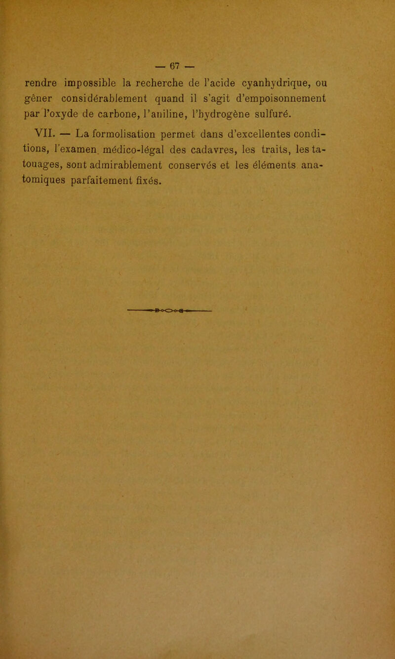 rendre impossible la recherche de l’acide cyanhydrique, ou gêner considérablement quand il s’agit d’empoisonnement par Toxyde de carbone, l’aniline, l’hydrogène sulfuré. VIL — La formolisation permet dans d’excellentes condi- tions, l’examen, médico-légal des cadavres, les traits, les ta- touages, sont admirablement conservés et les éléments ana- tomiques parfaitement fixés. -<XZ>o
