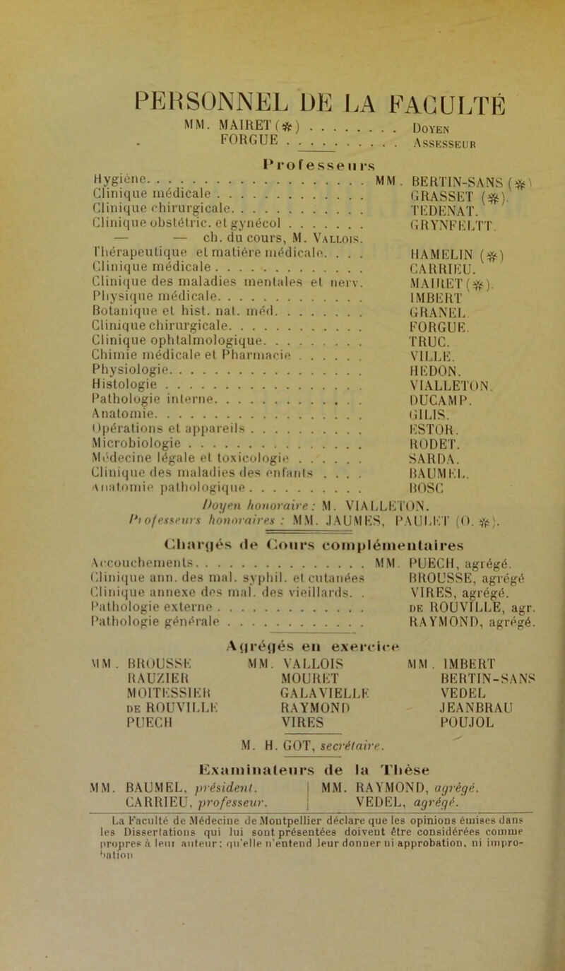 PERSONNEL L)E LA FACULTÉ MM. MA1RET (#) Doyen FORGUE Assesseur I* ro f esse ii rs Hygiène MM. BERT1N-SANS Clinique médicale GRASSET (#). Clinique chirurgicale TEDENAT. Clinique obstélric. etgynécol GRYNFELTT — — ch. du cours, M. Vallois. Thérapeutique et matière médicale. . . . HAMELIN (#) Clinique médicale CARRIEU. Clinique des maladies mentales et nerv. MAIJIET (#). Physique médicale IMBERT Botanique et hist. nal. méd GRANEL Clinique chirurgicale FORGUE. Clinique ophtalmologique TRUC. Chimie médicale et Pharmacie VILLE. Physiologie REDON. Histologie VIALLETON. Pathologie interne DUCAMP. Anatomie GILIS. Opérations et appareils ESTOR. Microbiologie RODET. Médecine légale et toxicologie ...... SARDA. Clinique des maladies des entants .... BAUMKL. Anatomie pathologique BOSC Doyen honoraire: M. VIALLETON. Dio/esseurs honoraires : MM. JAU.MES, PAULET (O.#). Chargés de Cours complémentaires Accouchements MM PUECH, agrégé. Clinique ann. des mal. syphil. et cutanées BROUSSE, agrégé Clinique annexe des mal. des vieillards. . VIRES, agrégé. Pathologie externe de ROU VILLE, agr. Pathologie générale RAYMOND, agrégé. Atjréflés en exercice MM. BROUSSE MM. VALLOIS MM. IMBERT RAUZIER MOURET BERTIN-SANS M0ITESS1ER GALAVIELLE VEDEL de ROU VILLE RAYMOND JEANBRAU PUECH VIRES POUJOL M. H. GOT, secrétaire. Examinateurs de la Thèse MM. BAU.MEL, président. MM. RAYMOND, agrégé. CARRIEU, professeur. VEDEL, agrégé. La Faculté de Médecine de Moutpellier déclare que les opinions émises dans les Dissertations qui lui sont présentées doivent être considérées comme propres à lent auteur: qu'elle n’entend leur donner ni approbation, ni impro- bation