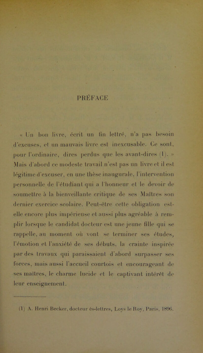 PREFACE « Un bon livre, écrit un lin lettré, n’a pas besoin d’excuses, et un mauvais livre est inexcusable. Ce sont, pour l’ordinaire, dires perdus que les avant-dires (l). » Mais d’abord ce modeste travail n’est pas un livre et il est légitime d’excuser, en une thèse inaugurale, l'intervention personnelle de l’étudiant qui a l’honneur et le devoir de soumettre à la bienveillante critique de ses Maîtres son dernier exercice scolaire. Peut-être cette obligation est- elle encore plus impérieuse et aussi plus agréable à rem- plir lorsque le candidat docteur est une jeune fille qui se rappelle, au moment où vont se terminer ses études, l’émotion et l’anxiété de ses débuts, la crainte inspirée par des travaux qui paraissaient d’abord surpasser ses forces, mais aussi l’accueil courtois et encourageant de ses maîtres, le charme lucide et le captivant intérêt de leur enseignement. (1) A. Henri Becker, docteur ès-letlres, Loys le Roy, Paris, 1896.