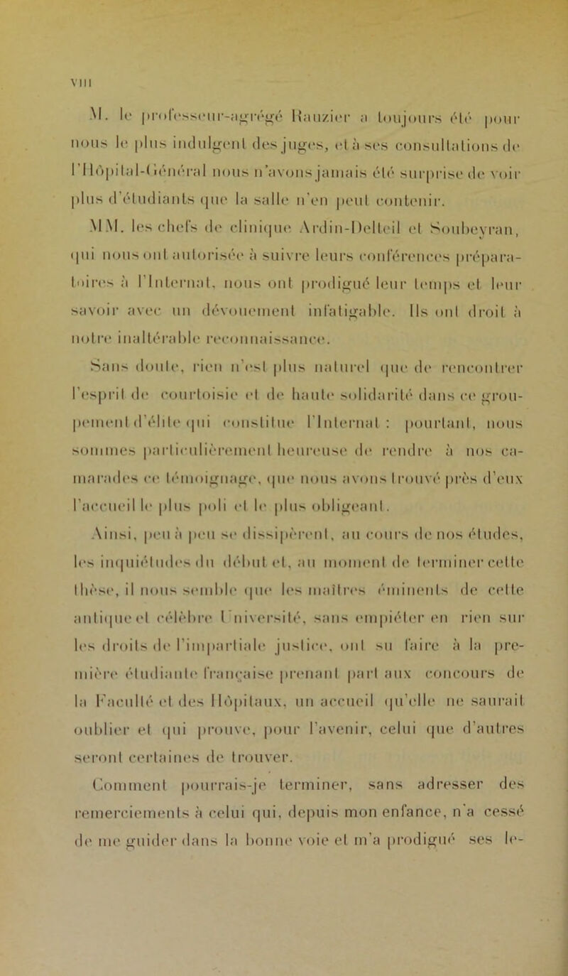 VI 11 M. le professeur-agrégé Hauzier ;i toujours été pour nous le plus indulgent des juges, et à-ses consultations de I llopital-tiénéral nous n’avons jamais été surprise de voir plus d’étudiants que la salle n'en peut contenir. M M. les chefs de clinique Ardin-Delteil et Soubeyran, qui nous ont autorisée à suivre leurs conférences prépara- toires à I Internat, nous ont prodigué leur temps et leur savoir avec un dévouement infatigable. Ils oui droit à notre inaltérable reconnaissance. Sans doute, rien n’est plus naturel que de rencontrer l'esprit de courtoisie et de liante solidarité dans ce grou- pement d'élite qui constitue l'Internat: pourtant, nous sommes particulièrement heureuse de rendre à nos ca- marades ce témoignage, que nous avons trouvé près d’eux l’accueil le plus poli et h* plus obligeant. Ainsi, peu à peu se dissipèrent, au cours de nos études, les inquiétudes du début et, au moment de terminer celte thèse, il nous semble que les maîtres éminents de celle anliqueel célèbre l uiversité, sans empiéter en rien sur les droits de l’impartiale justice, oui su faire à la pre- mière étudiante française prenant part aux concours de la Faculté et des Hôpitaux, un accueil qu’elle ne saurait oublier et qui prouve, pour l’avenir, celui que d’autres seront certaines de trouver. Comment pourrais-je terminer, sans adresser des remerciements à celui qui. depuis mon enfance, n a cessé de me guider dans la bonne voie et m’a prodigué ses le-