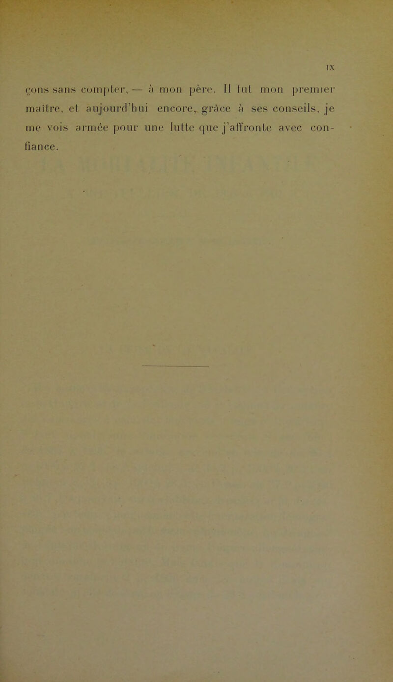 çons sans compter,— à mon père. Il lui mon premier maître, et aujourd’hui encore, grâce à ses conseils, je me vois armée pour une lutte que j’afTronte avec con- fiance.