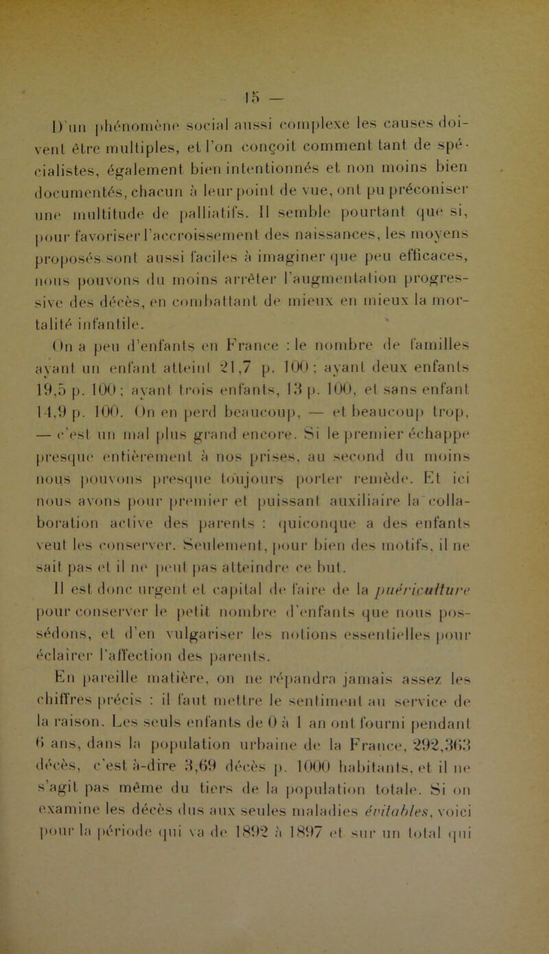 D'un phénomène social aussi complexe les causes doi- vent être multiples, et l’on conçoit comment tant de spé- cialistes, également bien intentionnés et non moins bien documentés, chacun à leur point de vue, ont pu préconiser une multitude de palliatifs. 11 semble pourtant que si, pour favoriser l’accroissement des naissances, les moyens proposés sont aussi faciles à imaginer que peu et’ticaces, nous pouvons du moins arrêter l’augmentation progres- sive des décès, en combattant de mieux en mieux la mor- talité infantile. On a peu d’enfants en France :1e nombre de familles ayant un enfant atteint *21,7 p. 100; ayant deux enfants 19,5 p. 100; ayant trois enfants, 19 p. 100, et sans enfant 14,9 p. 100. On (Mi perd beaucoup, — et beaucoup trop, — c'est un mal plus grand encore. Si le premier échappe presque1 entièrement à nos prises, au second du moins nous pouvons presque toujours porter remède. Et ici nous avons pour premier et puissant auxiliaire la colla- boration active des parents : quiconque a des enfants veut les conserver. Seulement, pour bien des motifs, il ne sait pas et il ne peut pas atteindre ce but. Il est donc urgent et capital de faire de la puériculture pour conserver le petit nombre d’enfants que nous pos- sédons, et d’en vulgariser les notions essentielles pour éclairer l'affection des parents. En pareille matière, on ne répandra jamais assez les ehiftrës précis : il faut mettre Je sentiment au service de la raison. Les seuls entants de 0 à 1 an ont fourni pendant <> ans, dans la population urbaine de la France, 292,3(13 décès, c’est à-dire 3,69 décès p. 1000 habitants, et il ne s’agit pas même du tiers de la population totale. Si on examine les décès dus aux seules maladies évitables, voici pour la période qui va (h* 1892 à 1897 et sur un total qui