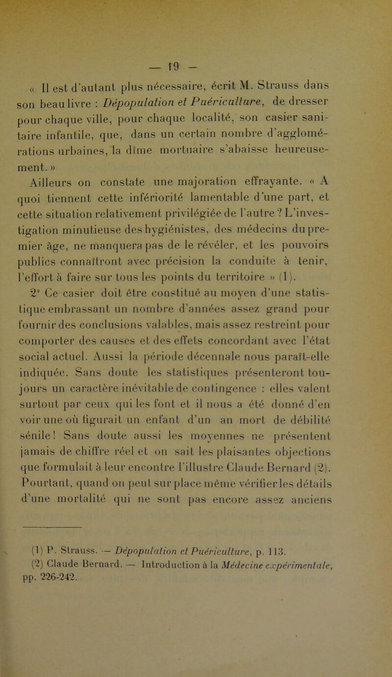 « Il est d’autant plus nécessaire, écrit M. Strauss dans son beau livre : Dépopulation et Puériculture, de dresser pour chaque ville, pour chaque localité, son casier sani- taire infantile, que, dans un certain nombre d’agglomé- rations urbaines, la dîme mortuaire s’abaisse heureuse- ment. » Ailleurs on constate une majoration effrayante. « A quoi tiennent cette infériorité lamentable d’une part, et cette situation relativement privilégiée de l’autre ? L’inves- tigation minutieuse des hygiénistes, des médecins du pre- mier âge, ne manquera pas de le révéler, et les pouvoirs publics connaîtront avec précision la conduite à tenir, l’effort à faire sur tous les points du territoire » (1). 2° Ce casier doit être constitué au moyen d’une statis- tique embrassant un nombre d’années assez grand pour fournir des conclusions valables, mais assez restreint pour comporter des causes et des effets concordant avec l’état social actuel. Aussi la période décennale nous paraît-elle indiquée. Sans doute les statistiques présenteront tou- jours un caractère inévitable de contingence : elles valent surtout par ceux qui les font et il nous a été donné d’en voir une où figurait un enfant d’un an mort de débilité sénile! Sans doute aussi les moyennes ne présentent jamais déchiffré réel et on sait les plaisantes objections que formulait à leur encontre l'illustre Claude Bernard (2). Pourtant, quand on peut sur place même vérifier les détails d’une mortalité qui ne sont pas encore assez anciens (1) P. Strauss. — Dépopulation et Puériculture, p. 113. (2) Claude Bernard. — Introduction à la Médecine expérimentale, pp. 226-242.