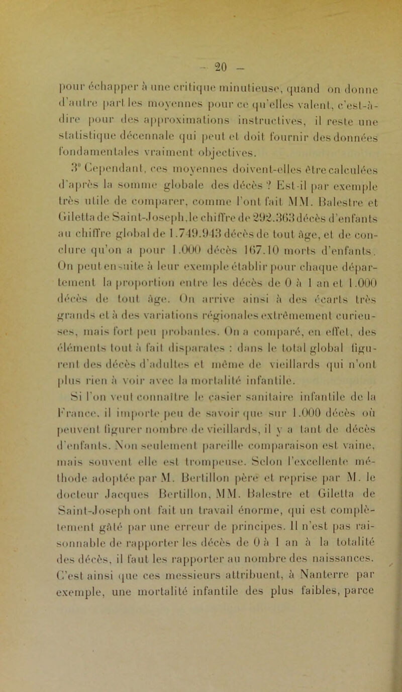 pour échapper à une critique minutieuse, quand on donne d’autre pari les moyennes pour ce qu’elles valent, c’est-à- dire pour des approximations instructives, il reste une statistique décennale qui peut et doit fournir des données fondamentales vraiment objectives. 3° Cependant, ces moyennes doivent-elles être calculées d’après la somme globale des décès ? Est-il par exemple très utile de comparer, comme l’ont fait MM. Balestre et Giletlade Saint-Joseph,le chiffre de 21)2.363décès d’enfants au chiffre global de 1.749.943 décès de tout âge, et tic con- clure qu’on a pour 1.000 décès 167.10 morts d’enfants. On peulen-uile à leur exemple établir pour chaque dépar- tement la proportion entre les décès de 0 à 1 an et 1.000 décès de tout Age. On arrive ainsi à des écarts très grands et à des variations régionales extrêmement curieu- ses, mais fort peu probantes. On a comparé, en effet, des éléments tout à fait disparates : dans le total global figu- rent des décès d'adultes et même de vieillards qui n’ont plus rien à voir avec la mortalité infantile. Si l'on veut connaître le casier sanitaire infantile de la France, il importe peu de savoir «pie sur 1.000 décès où peuvent figurer nombre de vieillards, il y a tant de décès d'enfants. Non seulement pareille comparaison est vaine, mais souvent elle est trompeuse. Selon l’excellente mé- thode adoptée par M. Bertillon père et reprise par M. le docteur Jacques Bertillon, MM. Balestre et Giletta de Saint-Joseph ont fait un travail énorme, qui est complè- tement gâté par une erreur de principes. Il n’est pas rai- sonnable de rapporter les décès de 0 à 1 an à la totalité des décès, il faut les rapporter au nombre des naissances. C’est ainsi que ces messieurs attribuent, à Nanterre par exemple, une mortalité infantile des plus faibles, parce