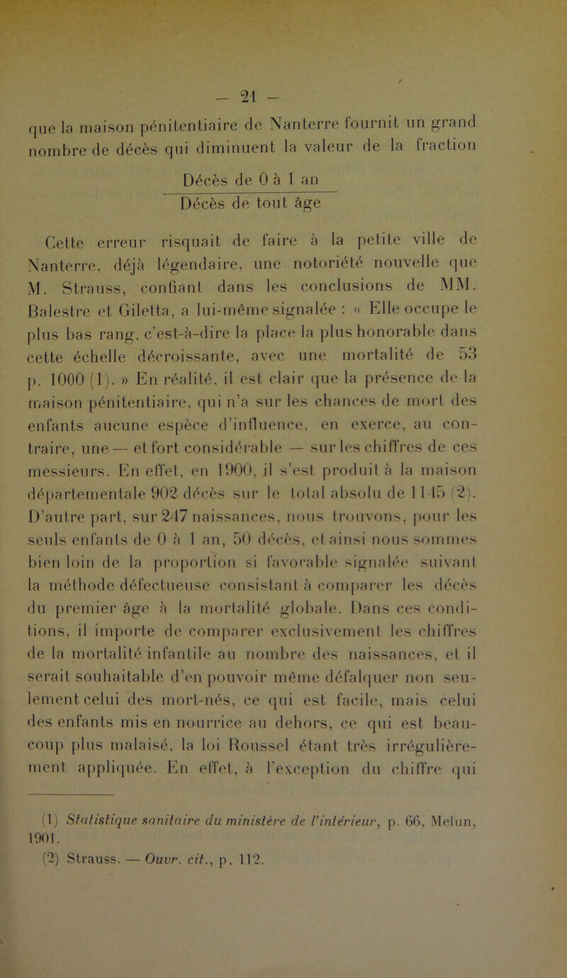 que la maison pénitentiaire de Nanterre fournit un grand nombre de décès qui diminuent la valeur de la fraction Décès de 0 à 1 an Décès de tout âge Cette erreur risquait de faire à la petite ville de Nanterre, déjà légendaire, une notoriété nouvelle que M. Strauss, confiant dans les conclusions de MM. Balestre et Giletta, a lui-même signalée : « Elle occupe le plus bas rang, c’est-à-dire la place la plus honorable dans cette échelle décroissante, avec une mortalité de 53 p. 1000 (1). » En réalité, il est clair que la présence de la maison pénitentiaire, qui n’a sur les chances de mort des enfants aucune espèce d’influence, en exerce, au con- traire, une— et fort considérable — sur les chiffres de ces messieurs. En effet, en 1900, il s’est produit à la maison départementale 902 décès sur le total absolu de 11 15 (2), D’autre part, sur 247 naissances, nous trouvons, pour les seuls enfants de 0 à 1 an, 50 décès, et ainsi nous sommes bien loin de la proportion si favorable signalée suivant la méthode défectueuse consistant à comparer les décès du premier âge à la mortalité globale. Dans ces condi- tions, il importe de comparer exclusivement les chiffres de la mortalité infantile au nombre des naissances, et il serait souhaitable d’en pouvoir même défalquer non seu- lement celui des mort-nés, ce qui est facile, mais celui des enfants mis en nourrice au dehors, ce qui est beau- coup plus malaisé, la loi Roussel étant très irrégulière- ment appliquée. En effet, à l’exception du chiffre qui (1) Stylistique sanitaire du ministère de l’intérieur, p. 66, Melun, 1901. (2) Strauss. — Ouvr. cit., p. 112.