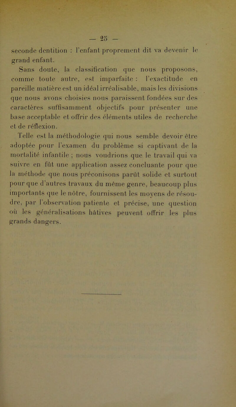 seconde dentition : l’enfant proprement dit va devenir le grand enfant. Sans doute, la classification que nous proposons, comme toute autre, est imparfaite : l’exactitude en pareille matière est un idéal irréalisable, mais les divisions que nous avons choisies nous paraissent fondées sur des caractères suffisamment objectifs pour présenter une base acceptable et offrir des éléments utiles de recherche et de réflexion. Telle est la méthodologie qui nous semble devoir être adoptée pour l’examen du problème si captivant de la mortalité infantile ; nous voudrions que le travail qui va suivre en fût une application assez concluante pour que la méthode que nous préconisons parût solide et surtout pour que d’autres travaux du même genre, beaucoup plus importants que le nôtre, fournissent les moyens de résou- dre, par l’observation patiente et précise, une question où les généralisations hâtives peuvent offrir les plus grands dangers.