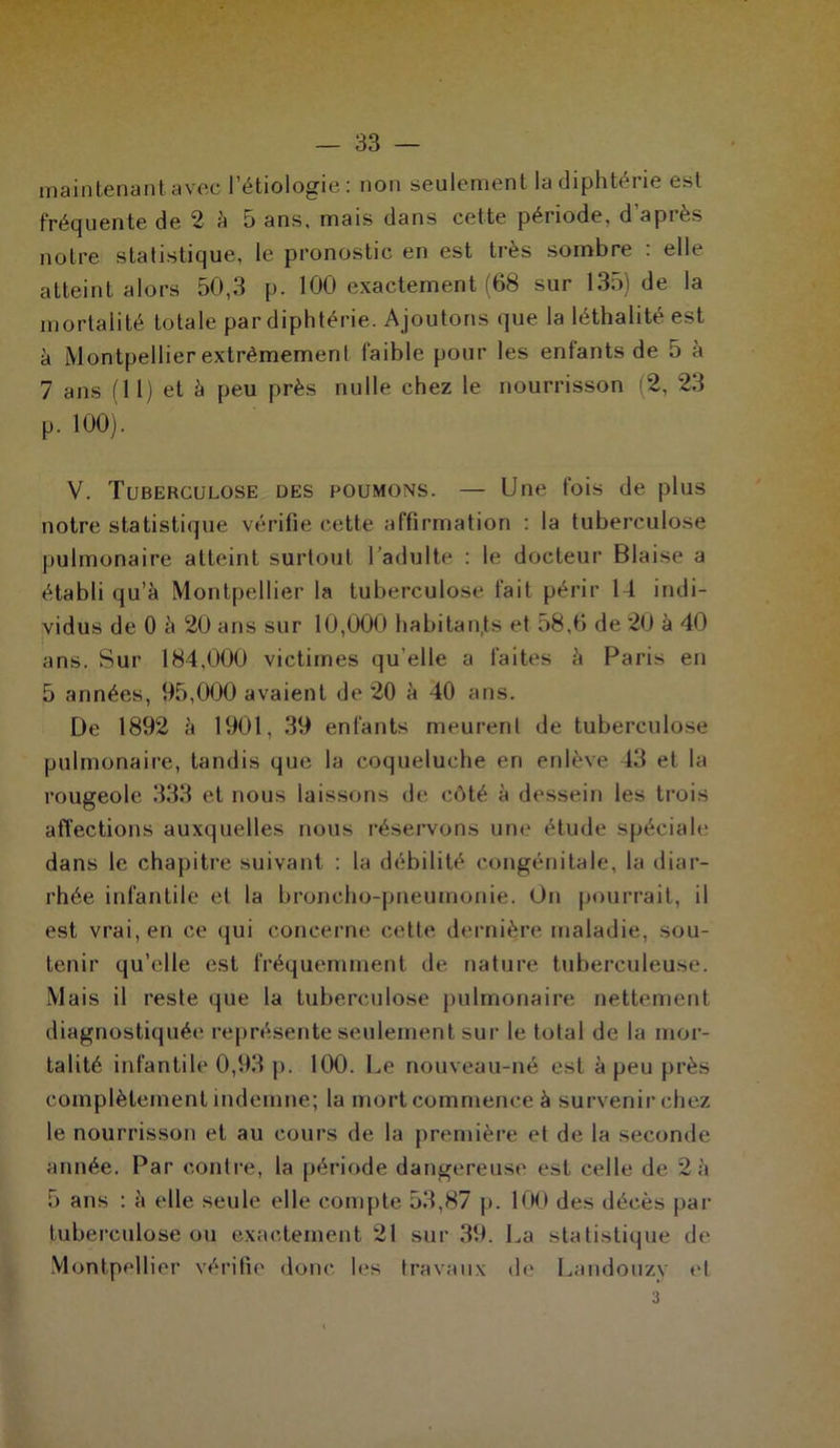 maintenant avec l’étiologie : non seulement la diphtérie est fréquente de 2 à 5 ans, mais dans cette période, d api es noire statistique, le pronostic en est très sombre : elle atteint alors 50,3 p. 100 exactement (68 sur 135) de la mortalité totale par diphtérie. Ajoutons que la léthalité est à [Montpellier extrêmement faible pour les enfants de 5 à 7 ans (11) et à peu près nulle chez le nourrisson (2, 23 p. 100). V. Tuberculose des poumons. — Une fois de plus notre statistique vérifie cette affirmation : la tuberculose pulmonaire atteint surtout l’adulte : le docteur Biaise a établi qu’à Montpellier la tuberculose fait périr U indi- vidus de 0 à 20 ans sur 10,000 habitants et 58,6 de 20 à 40 ans. Sur 184,000 victimes qu’elle a faites à Paris en 5 années, 95,000 avaient de 20 à 40 ans. De 1892 à 1901, 39 enfants meurent de tuberculose pulmonaire, tandis que la coqueluche en enlève 43 et la rougeole 333 et nous laissons de côté à dessein les trois affections auxquelles nous réservons une étude spéciale dans le chapitre suivant : la débilité congénitale, la diar- rhée infantile et la broncho-pneumonie. On pourrait, il est vrai, en ce qui concerne cette dernière maladie, sou- tenir qu’elle est fréquemment de nature tuberculeuse. Mais il reste que la tuberculose pulmonaire nettement diagnostiquée représente seulement sur le total de la mor- talité infantile 0,93 p. 100. Le nouveau-né est à peu près complètement indemne; la mort commence à survenir chez le nourrisson et au cours de la première et de la seconde année. Par contre, la période dangereuse est celle de 2à 5 ans : à elle seule elle compte 53,87 p. 100 des décès par tuberculose ou exactement 21 sur 39. La statistique de Montpellier vérifie donc les travaux de Landouzv et 3