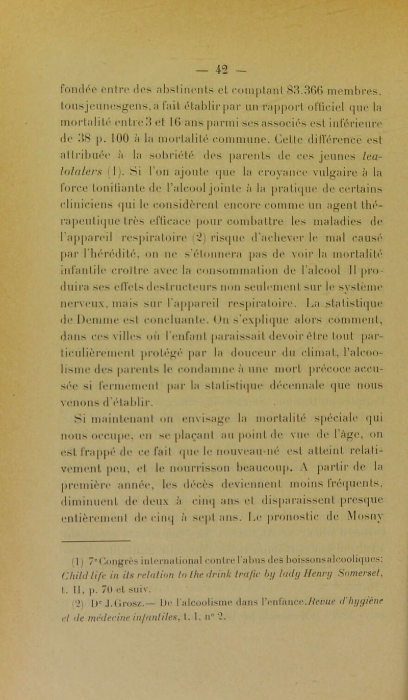 fondée entre des abstinents et comptant 83.306 membres, tous jeunesgens.a fait établir par un rapport officiel que la mortalité entre 3 et 10 ans parmi ses associés est inférieure de 38 p. 100 à la mortalité commune. Cette difl'érence est attribuée à la sobriété des parents de ces jeunes Ica- lolalers fl). Si l’on ajoute que la croyance vulgaire à la force tonifiante de l’alcool jointe à la pratique de certains cliniciens qui le considèrent encore comme un agent thé- rapeutique très efticaee pour combattre les maladies de l'appareil respiratoire 2) risque d'achever h' mal causé par l’hérédité, on ne s'étonnera pas de voir la mortalité infantile croître avec la consommation de l’alcool 11 pro- duira scs effets destructeurs non seulement sur le système nerveux, mais sur l'appareil respiratoire. La statistique de Domine est concluante. ( >u s’explique alors comment, dans ces villes où l'enfant paraissait devoir être tout par- ticulièrement protégé par la douceur du climat, l’alcoo- lisme des parents le condamne à une mort précoce accu- sée si fermement par la statistique décennale que nous venons d’établir. Si maintenant on envisage la mortalité spéciale qui nous occupe, en se plaçant au point de vue de l’àge, on est frappé de ce fait que le nouveau-né est atteint relati- vement peu, et le nourrisson beaucoup. A partir de la première année, les décès deviennent moins fréquents, diminuent de deux à cinq ans et disparaissent presque entièrement de cinq à sept ans. Le pronostic de Mosny (1 ) 7eCongrès international contre l'abus des boissonsalcooliqucs: Child lift in ils relui ion lotheilrinlc Ira fie by lady Henry Somerset, I. Il, p. 70 et suiv. •>) Ur J.tirosz.— De l'alcoolisme dans l’enfance./Venue d'hyyiène et de médecine infantiles, t. 1, n ‘2.