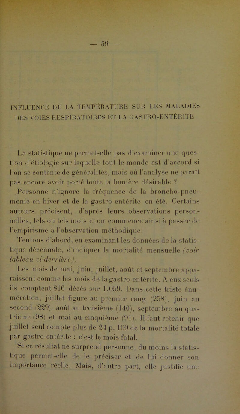 INFLUENCE I)E LA TEMPÉRATURE SUR LES MALADIES DES VOIES RESPIRATOIRES ET LA GASTRO-ENTÉRITE La statistique ne permet-elle pas d’examiner une ques- lion d'étiologie sur laquelle tout le monde est d’accord si l’on se contente de généralités, mais où l’analyse ne paraît pas encore avoir porté toute la lumière désirable ? Personne n’ignore la fréquence de la broncho-pneu- monie en hiver et de la gastro-entérite en été. Certains auteurs précisent, d’après leurs observations person- nelles, tels ou tels mois et on commence ainsi à passer de l’empirisme à l’observation méthodique. Tentons d’abord, en examinant les données de la statis- tique décennale, d’indiquer la mortalité mensuelle (voir tableau ci-derrière). Les mois de mai, juin, juillet, août et septembre appa- raissent comme les mois de la gastro-entérite. A eux seuls ils comptent 816 décès sur 1.059. Dans cette triste énu- mération, juillet figure au premier rang (258), juin au second (229), août au troisième (MO), septembre au qua- trième (98) et mai au cinquième (91). il faut retenir que juillet seul compte plus de 24 p. 100 de la mortalité totale par gastro-entérite : c’est le mois fatal. Si ce résultat ne surprend personne, du moins la statis- tique permet-elle de le préciser et de lui donner son importance réelle. Mais, d’autre part, elle justifie une