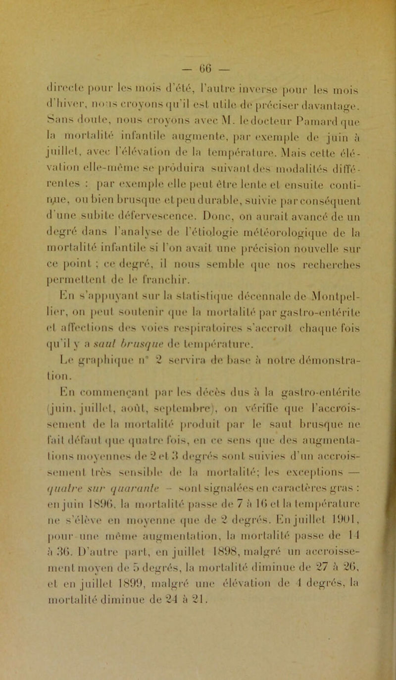 - GG — directe pour les mois d’été, l’autre inverse pour les mois d'hiver, nous croyons qu'il esl utile de préciser davantage. Sans doute, nous croyons avecM. le docteur Paraardque la mortalité infantile augmente, par exemple de juin à juillet, avec l’élévation de la température. Mais cette élé- vation elle-même se produira suivant des modalités diffé- rentes : par exemple elle peut être lente et ensuite conti- nue, ou bien brusque et peu durable, suivie par conséquent d une subite défervescence. Donc, on aurait avancé de un degré dans l’analyse de 1 étiologie météorologique de la mortalité iniantile si I on avait une précision nouvelle sur ce point ; ce degré, il nous semble que nos recherches permettent de le franchir. En s’appuyant sur la statistique décennale de Montpel- lier, on peut soutenir que la mortalité par gastro-entérite et affections des voies respiratoires s'accroît chaque fois qu'il y a saut brusque de température. Le graphique n '2 servira de base à notre démonstra- tion. En commençant par les décès dus à la gastro-entérite juin, juillet, août, septembre), on vérifie que l’accrois- sement de la mortalité produit par le saut brusque ne fait défaut que quatre fois, en ce sens que des augmenta- tions moyennes de ‘2 et d degrés sont suivies d’un accrois- sement très sensible de la mortalité; les exceptions — (/nuire sur quarante - sont signalées en caractères gras : en juin 189(‘>, la mortalité passe de 7 à IG et la température ne s’élève en moyenne (pie de 2 degrés. En juillet 1901, pour une même augmentation, la mortalité passe de 1 I à 36. D'autre part, en juillet 1898, malgré un accroisse- ment moyen de 5 degrés, la mortalité diminue de *27 à 2G, et en juillet 1899, malgré une élévation de 1 degrés, la mortalité diminue de 24 à 21.