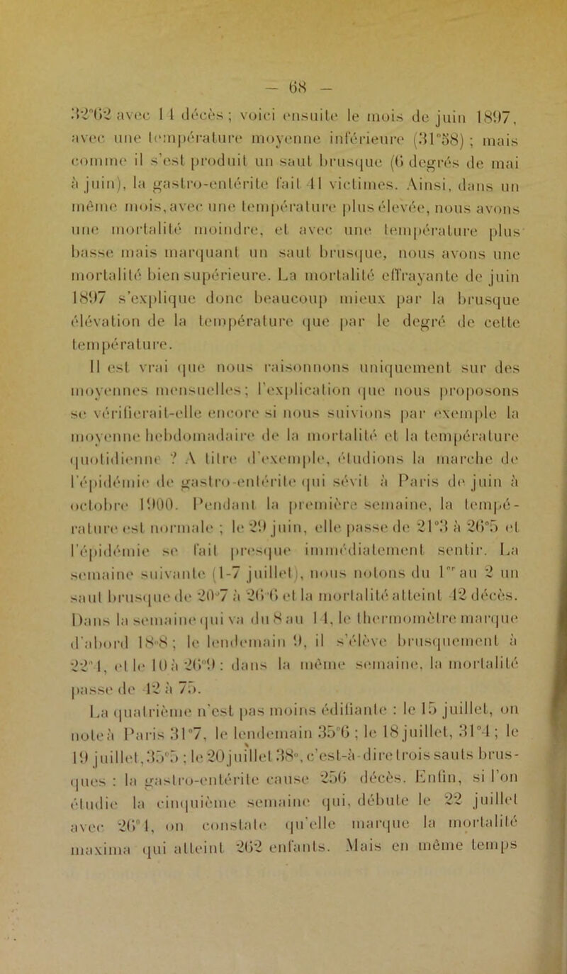 32°62 avec 1 1 décès; voici ensuite le mois de juin 1897, avec une température moyenne inférieure (31 “58) ; mais comme il s’est produit un saut brusque (G degrés de mai à juin), la gastro-entérite fait 11 victimes. Ainsi, dans un même mois, avec une température plus élevée, nous avons une mortalité moindre, et avec une température plus basse mais marquant un saut brusque, nous avons une mortalité bien supérieure. La mortalité e(Trayante de juin 1897 s’explique donc beaucoup mieux par la brusque élévation de la température que par le degré de cette température. Il est vrai que nous raisonnons uniquement sur des moyennes mensuelles; l'explication «pie nous proposons se vérifierait-elle encore si nous suivions par exemple la moyenne hebdomadaire de la mortalité et la température «piotidienm ? A titre d'exemple, étudions la marche de l’épidémie de gastro-entérite qui sévit à Paris de juin à octobre 1900. Pendant la première semaine, la tempé- rature est normale ; le *29 juin, elle passe <h' 21°3 à 2685 et l’épidémie se fait presque immédiatement sentir. La semaine suivante (1-7 juillet i, nous notons du Lrau 2 un saut brusque do 20°7 à 2fi’fiet la mortalité atteint 12 décès. Dans la semaine qui va du S au I 1, le thermomètre marque d’abord 18-8; le lendemain 9, il s’élève brusquement à 221, et h* lüà2G9: dans la même semaine, la mortalité passe de 12 à 75. La quatrième n’est pas moins édifiante : le lu juillet, on note à Paris 31°7, le lendemain 3n 6 ; le 18 juillet, 31° 1 ; le 19 juillet, 35°5 : h* 20 juillet 38-, c'est-à-dire trois sauts brus- ques • la gastro-entérite cause 256 décès. Lutin, si I on étudie la cinquième semaine qui, débute le 22 juillet avec 2fi 1, on constate qu’elle marque la mortalité maxima qui atteint 262 enfants. Mais en même temps