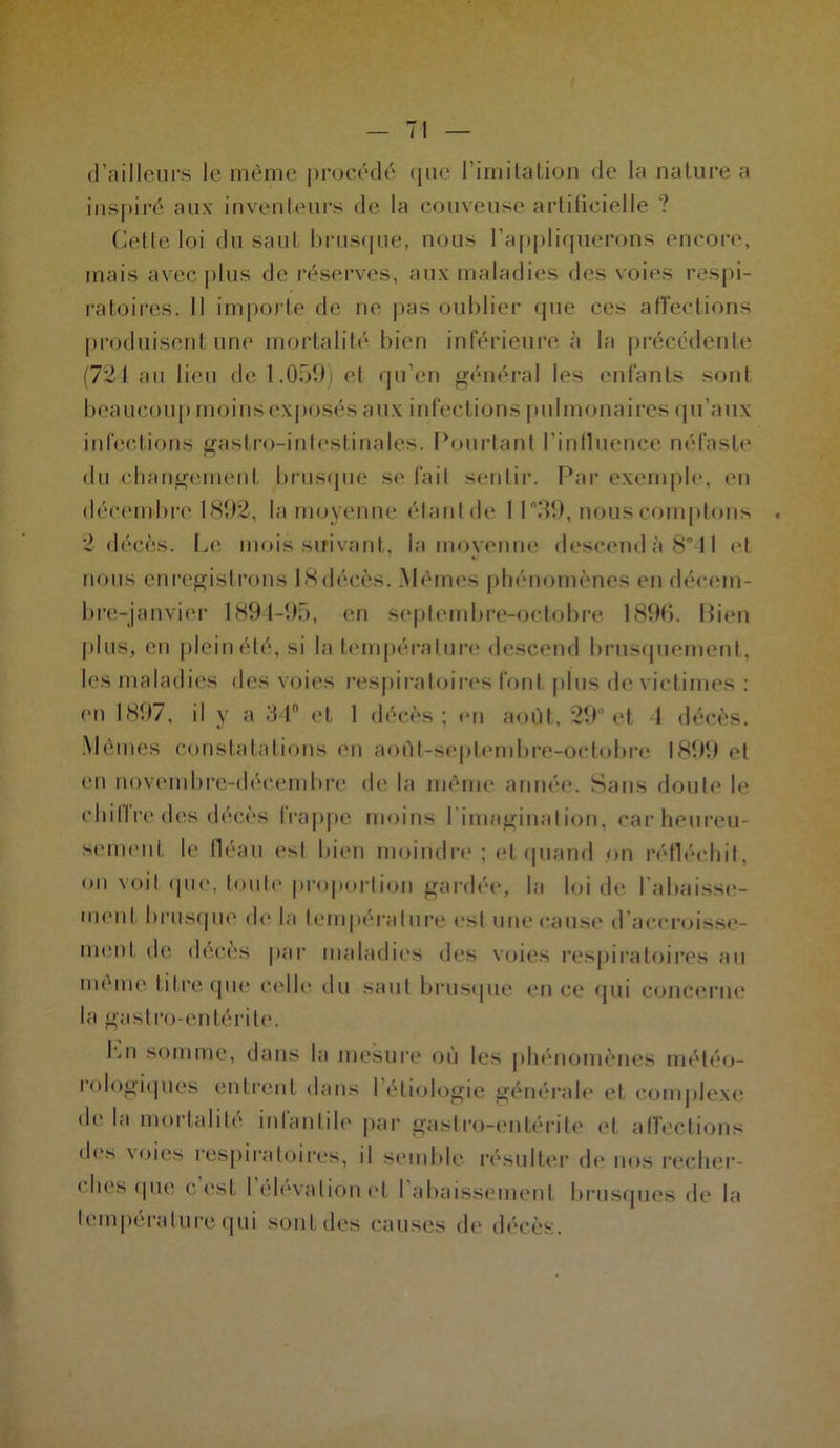 d’ailleurs le même procédé que l’imitation de la nature a inspiré aux inventeurs de la couveuse artificielle ? Celte loi du saut brusque, nous l’appliquerons encore, mais avec plus de réserves, aux maladies des voies respi- ratoires. II importe de ne pas oublier que ces affections produisent une mortalité bien inférieure à la précédente (721 au lieu de 1.059) et qu’en général les enfants sont beaucoup moins exposés aux infections pulmonaires qu’aux infections gastro-intestinales. Pourtant l’influence néfaste du changement brusque se fait sentir. Par exemple, en décembre 1892, la moyenne étant de 11 39, nous comptons . 2 décès. Le mois suivant, la moyenne descend à 8° 11 et nous enregistrons lSdécès. Mêmes phénomènes en décem- bre-janvier 1894-95, en septembre-octobre 1896. Bien plus, en pleinété, si la température descend brusquement, les maladies des voies respiratoires font plus de victimes : en 1897, il y a 34 et 1 décès; en août, 29° et 4 décès. Mêmes constatations en août-septembre-octobre 1899 et en novembre-décembre de la même année. Sans doute le chiffre des décès frappe moins l’imagination, car heureu- sement le fléau est bien moindre; et quand on réfléchit, on voit que, toute proportion gardée, la loi de rabaisse- ment brusque de la température est une cause d'accroisse- ment de décès par maladies des voies respiratoires au même titre que celle du saut brusque en ce qui concerne la gastro-entérite. Lu somme, dans la mesure où les phénomènes météo- lologiques entrent dans 1 étiologie générale et complexe de la mortalité infantile par gastro-entérite et affections des \oies respiratoires, il semble résulter de nos recher- ches que c est 1 élévation et I abaissement brusques de la température qui sont des causes de décès.