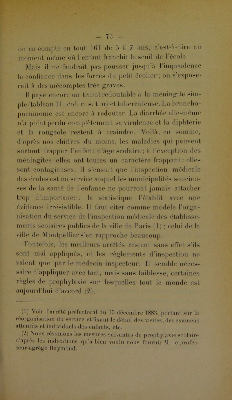 on en compte en tout 161 dé 5 à / uns, c est-a-dire au moment même où l’enfant franchit le seuil de l’école. Mais il ne faudrait pas pousser jusqu’à l’imprudence la confiance dans les forces du petit écolier ; on s’expose- rait à des mécomptes Irès graves. 11 paye encore un tribut redoutable à la méningite sim- ple(tableau 11, col. r. s. t. u) et tuberculeuse. La broncho- pneumonie est encore à redouter. La diarrhée elle-même n’a point perdu complètement sa virulence et la diphtérie et la rougeole restent à craindre. Voilà, en somme, d’après nos chiffres du moins, les maladies qui peuvent surtout frapper l’enfant d’âge scolaire ; à l’exception des méningites, elles ont toutes un caractère frappant: elles son! contagieuses. 11 s’ensuit que l’inspection médicale des écoles est un service auquel les municipalités soucieu- ses de la santé de l’enfance ne pourront jamais attacher trop d’importance ; la statistique l’établit avec une évidence irrésistible. Il faut citer comme modèle l’orga- nisation du service de l’inspection médicale des établisse- ments scolaires publics de la ville de Paris (1) ; celui de la ville de Montpellier s’en rapproche beaucoup. Toutefois, les meilleurs arrêtés restent sans effet s’ils sont mal appliqués, et les règlements d’inspection ne valent que par le médecin-inspecteur. Il semble néces- saire d appliquer avec tact, mais sans faiblesse, certaines règles de prophylaxie sur lesquelles tout le monde est aujourd’hui d’accord (2). (1) Voir l’arrêté préfectoral du 15 décembre 1883, portant sur la réorganisation du service et fixant le détail des visites, des examens attentifs et individuels des enfants, etc. (~) Nous résumons les mesures suivantes de prophylaxie scolaire d après les indications qu'a bien voulu nous fournir M. le profes- seur-agrégé Raymond.