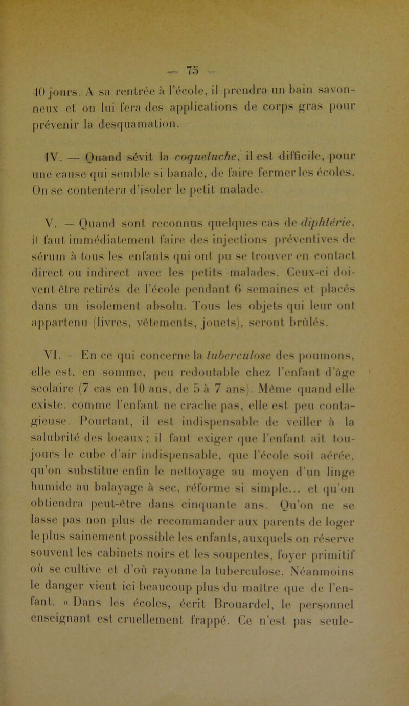 40 jours. A sa rentrée à l’école, il prendra un bain savon- neux et on lui fera des applications de corps gras pour prévenir la desquamation. IV. — Quand sévit la coqueluche, il est difficile, pour une cause qui semble si banale, de faire fermer les écoles. On se contentera d’isoler le petit malade. V. — Quand sont reconnus quelques cas de diphtérie, il faut immédiatement faire des injections préventives de sérum à tous les enfants qui ont pu se trouver en contact direct ou indirect avec les petits malades. Ceux-ci doi- vent être retirés de l’école pendant 6 semaines et placés dans un isolement absolu. Tous les objets qui leur ont appartenu (livres, vêtements, jouets), seront brûlés. VI. - En ce qui concerne la tuberculose des poumons, elle est, en somme, peu redoutable chez l’enfant d’âge scolaire (7 cas en 10 ans, de 5 à 7 ans). Même quand elle existe, comme l’enfant ne crache pas, elle est peu conta- gieuse. Pourtant, il est indispensable de veiller à la salubrité des locaux ; il faut exiger que l’enfant ail tou- jours le cube d’air indispensable, que l’école soit aérée, qu’on substitue enfin le nettoyage au moyen d'un linge humide au balayage à sec, réforme si simple... et qu’on obtiendra peut-être dans cinquante ans. Qu’on ne se lasse pas non plus de recommander aux parents de loger le plus sainement possible les enfants, auxquels on réserve souvent les cabinets noirs et les soupentes, foyer primitif où se cultive et d’où rayonne la tuberculose. Néanmoins le danger vient ici beaucoup plus du maître que de Ten- lant. « Dans les écoles, écrit Brouardel, le personnel enseignant est cruellement frappé. Ce n’est pas seule-