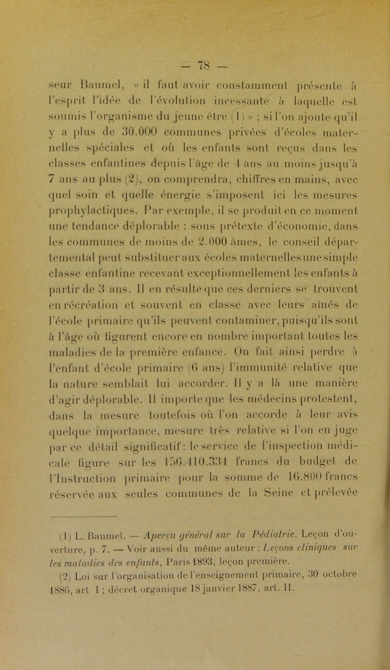 T8 - seur liaumel, «« il faut avoir constamment présente à l’esprit l’idée de révolution incessante à laquelle est soumis l’organisme du jeune être I ) » ; si l’on ajoute qu’il y a plus de dO.OOO communes privées d’écoles mater- nelles spéciales et où les enfants sont reçus dans les classes enfantines depuis l'âge de I ans au moins jusqu’à 7 ans au plus (2), on comprendra, chiffres en mains, avec quel soin et quelle énergie s’imposent ici les mesures prophylactiques. Par exemple, il se produit en ce moment une tendance déplorable : sous prétexte d’économie, dans les communes de moins de 2.000 âmes, le conseil dépar- temental peut substituer aux écoles maternellesunesimple classe enfantine recevant exceptionnellement les enfants à partir de d ans. Il en résulte que ces derniers se trouvent eu récréation et souvent en classe avec leurs aînés de l’école primaire qu’ils peuvent contaminer, puisqu'ils sont à l’âge où figurent encore en nombre important toutes les maladies de la première enfance. On fait ainsi perdre à l’eulant d’école primaire (’> ans) l'immunité relative que la nature semblait lui accorder. Il y a là une manière d’agir déplorable. Il importe que les médecins protestent, dans la mesure toutefois où l’on accorde à leur avis quelque importance, mesure très relative si l’on en juge parce détail significatif: le service de l’inspection médi- cale ligure sur les 1Ü0. 110.3.‘{ 1 francs du budget de l’Instruction primaire pour la somme de 10.800 francs réservée aux seules communes de la Seine et prélevée (1) L. Baumel. — Aperçu général sur la Pédiatrie. Leçon d’ou- verture, p. 7. — Voir aussi du même auteur : Leçons cliniques sur les maladies des en/'anls, Paris 1893, leçon première. (2j Loi sur l’organisation de l’enseignement primaire, 30 octobre 1881), art I ; décret organique 18 janvier 1887, art. IL