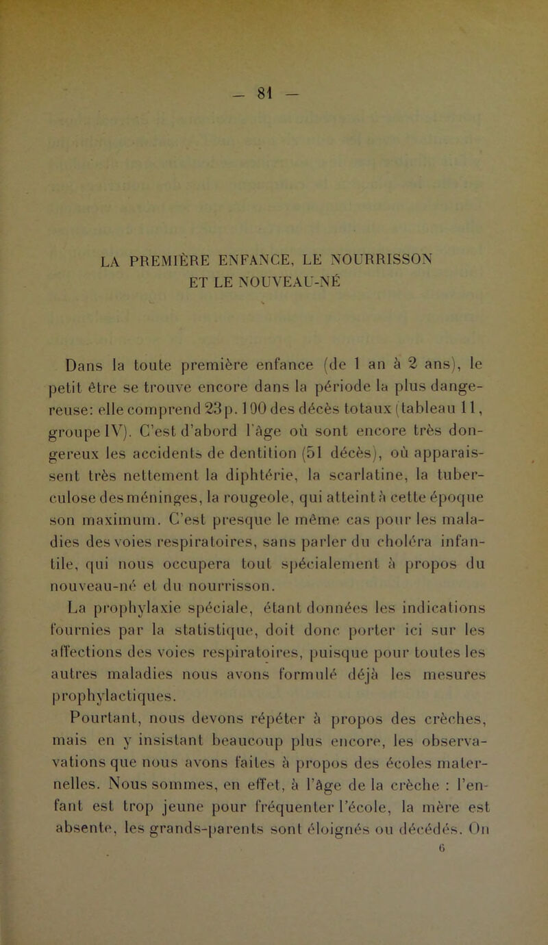 LA PREMIÈRE ENFANCE, LE NOURRISSON ET LE NOUVEAU-NÉ Dans la toute première enfance (de 1 an à 2 ans), le petit être se trouve encore dans la période la plus dange- reuse: elle comprend 23p. 100 des décès totaux (tableau 11, groupe IV). C’est d’abord 1 âge où sont encore très don- gereux les accidents de dentition (51 décès), où apparais- sent très nettement la diphtérie, la scarlatine, la tuber- culose des méninges, la rougeole, qui atteint à cette époque son maximum. C’est presque le même cas pour les mala- dies des voies respiratoires, sans parler du choléra infan- tile, qui nous occupera tout spécialement à propos du nouveau-né et du nourrisson. La prophylaxie spéciale, étant données les indications fournies par la statistique, doit donc porter ici sur les affections des voies respiratoires, puisque pour toutes les autres maladies nous avons formulé déjà les mesures prophylactiques. Pourtant, nous devons répéter à propos des crèches, mais en y insistant beaucoup plus encore, les observa- vations que nous avons faites à propos des écoles mater- nelles. Nous sommes, en effet, à l’âge de la crèche : l’en- fant est trop jeune pour fréquenter l’école, la mère est absente, les grands-parents sont éloignés ou décédés. On G