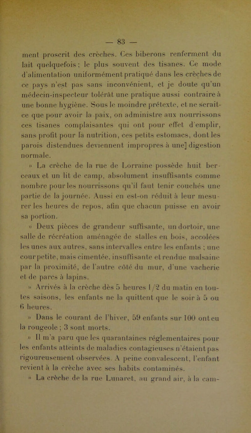 ment proscrit des crèches. Ces biberons renferment du lait quelquefois; le plus souvent des tisanes. Ce mode d’alimentation uniformément pratiqué dans les crèches de ce pays n’est pas sans inconvénient, et je doute qu’un médecin-inspecteur tolérât une pratique aussi contraire à une bonne hygiène. Sous le moindre prétexte, et ne serait- ce que pour avoir la paix, on administre aux nourrissons ces tisanes complaisantes qui ont pour effet d'emplir, sans profit pour la nutrition, ces petits estomacs, dont les parois distendues deviennent impropres à une] digestion normale. » La crèche de la rue de Lorraine possède huit ber- ceaux et un lit de camp, absolument insuffisants comme nombre pour les nourrissons qu’il faut tenir couchés une partie de la journée. Aussi en est-on réduit à leur mesu- rer les heures de repos, afin que chacun puisse en avoir sa portion. » Deux pièces de grandeur suffisante, un dortoir, une salle de récréation aménagée de stalles en bois, accolées les unes aux autres, sans intervalles entre les enfants ; une cour petite, mais cimentée, insuffisante et rendue malsaine par la proximité, de l’autre côté du mur, d’une vacherie et de parcs à lapins. » Arrivés à la crèche dès 5 heures 1 /2 du matin en tou- tes saisons, les enfants ne la quittent que le soir à 5 ou 6 heures. » Dans le courant de l’hiver, 59 enfants sur 100 ont eu la rougeole ; 3 sont morts. » 11 m’a paru que les quarantaines réglementaires pour les enfants atteints de maladies contagieuses n’étaient pas rigoureusement observées. A peine convalescent, l’enfant revient à la crèche avec ses habits contaminés. » La crèche de la rue Lunaret, au grand air, à la cam-