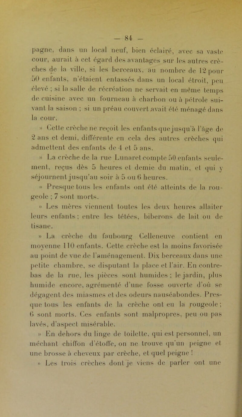 pagne, dans un local neuf, bien éclairé, avec sa vaste cour, aurait à cet égard des avantages sur les autres crè- ches de la ville, si les berceaux, au nombre de 12pour 50 enfants, n’étaient entassés dans un local étroit, peu elevé ; si la salle de récréation ne servait en même temps de cuisine avec un fourneau à charbon ou à pétrole sui- vant la saison ; si un préau couvert avait été ménagé dans la cour. » Cette crèche ne reçoit les enfants que jusqu’à l’Age de 2 ans et demi, différente en cela des autres crèches qui admettent des enfants de 4 et 5 ans. » La crèche de la rue Lunaret compte 50 enfants seule- ment, reçus dès 5 heures et demie du malin, et qui y séjournent jusqu’au soir à 5 ou 6 heures. » Presque tous les enfants ont été atteints de la rou- geole ; 7 sont morts. » Les mères viennent toutes les deux heures allaiter leurs enfants; entre les tétées, biberons de lait ou de tisane. » La crèche du faubourg Celleneuve contient en moyenne 110 enfants. Cette crèche est la moins favorisée au point de vue de l’aménagement. Dix berceaux dans une petite chambre, se disputant la place et l’air. En contre- bas de la rue, les pièces sont humides; le jardin, plus humide encore, agrémenté d’une fosse ouverte d’où se dég agent des miasmes et des odeurs nauséabondes. Pres- que tous les enfants de la crèche ont eu la rougeole; (> sont morts. Ces enfants sont malpropres, peu ou pas lavés, d’aspect misérable. » En dehors du linge de toilette, qui est personnel, un méchant chiffon d’étoffe, on ne trouve qu’un peigne et une brosse à cheveux par crèche, et quel peigne ! » Les trois crèches dont je viens de parler ont une