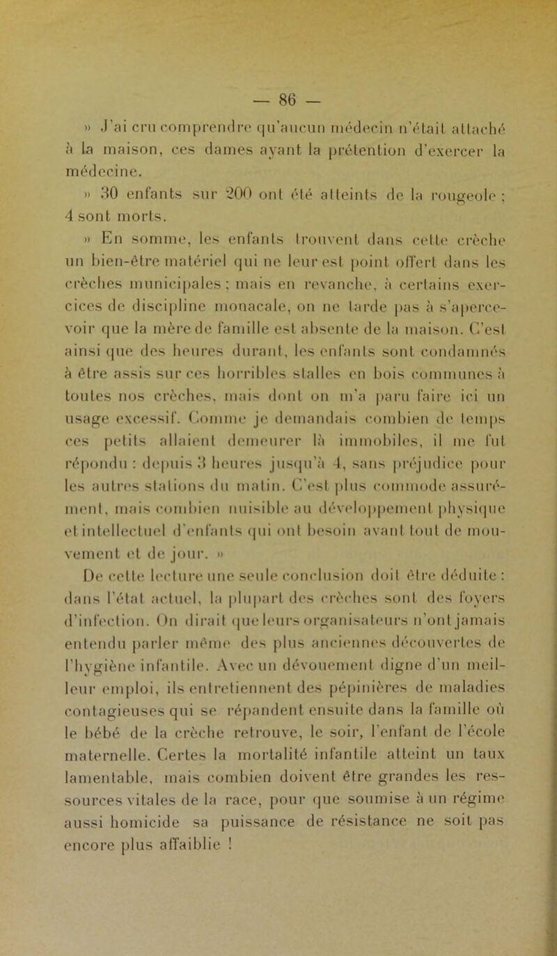 » J'ai cru comprendre qu’aucun médecin n’était attaché à la maison, ces dames ayant la prétention d’exercer la médecine. » 30 enfants sur '200 ont été atteints de la rougeole; 4 sont morts. » En somme, les enfants trouvent dans celle crèche un bien-être matériel qui ue leur est point offert dans les crèches municipales; mais en revanche, à certains exer- cices de discipline monacale, on ne larde pas à s’aperce- voir que la mère de famille est absente de la maison. C’est ainsi que des heures durant, les enfants sont condamnés à être assis sur ces horribles stalles en bois communes à toutes nos crèches, mais dont on m’a paru faire ici un usage excessif. Comme je demandais combien de temps ces petits allaient demeurer là immobiles, il me fut répondu : depuis 3 heures jusqu’à 4, sans préjudice pour les autres stations du matin. C’est plus commode assuré- ment, mais combien nuisible au développement physique et intellectuel d’enlanls qui ont besoin avant tout de mou- vement et de jour. » De cette lecture une seule conclusion doit être déduite : dans l’état actuel, la plupart des crèches sont des foyers d’infection. On dirait que leurs organisateurs n’ont jamais entendu parler même des plus anciennes découvertes de l’hygiène infantile. Avec un dévouement digne d’un meil- leur emploi, ils entretiennent des pépinières de maladies contagieuses qui se répandent ensuite dans la famille où le bébé de la crèche retrouve, le soir, l’enfant de l’école maternelle. Certes la mortalité infantile atteint un taux lamentable, mais combien doivent être grandes les res- sources vitales de la race, pour que soumise à un régime aussi homicide sa puissance de résistance ne soit pas encore plus affaiblie !