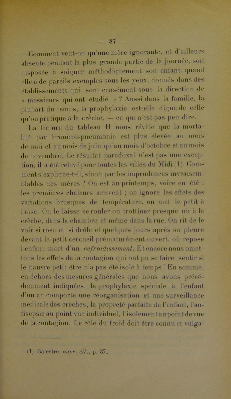 Comment veut-on qu’une mère ignorante, et <1 ailleurs absente pendant la plus grande partie de la journée, soit disposée à soigner méthodiquement son enfant quand elle a de pareils exemples sous les yeux, donnés dans des établissements qui sont censément sous la direction de « messieurs qui ont étudié » ? Aussi dans la iamille, la plupart du temps, la prophylaxie est-elle digne de celle qu’on pratique à la crèche, — ce qui n’est pas peu dire. La lecture du tableau H nous révèle que la morta- lité par broncho-pneumonie est plus élevée au mois de mai et au mois de juin qu’au mois d’octobre et au mois de novembre. Ch' résultat paradoxal n’est pas une excep- tion, il a été relevé pour toutes les villes du Midi (1). Com- ment s’explique-t-il, sinon par les imprudences invraisem- blables des mères ? On est au printemps, voire en été : les premières chaleurs arrivent ; on ignore les effets des variations brusques de température, on met le petit à l’aise. On le laisse se rouler ou trottiner presque nu à la crèche, dans la chambre et même dans la rue. On rit de le voir si rose et si drôle et quelques jours après on pleure devant le petit cercueil prématurément ouvert, où repose l’enfant mort d’un refroidissement. Et encore nous omet- tons les effets de la contagion qui ont pu se faire sentir si le pauvre petit être n’a pas été isolé à temps ! En somme, en dehors des mesures générales que nous avons précé- demment indiquées, la prophylaxie spéciale à l’enfant d’un an comporte une réorganisation et une surveillance médicaledes crèches, la propreté parfaite de l’enfant, l’an- tisepsie au point vue individuel, l'isolement au point de vue de la contagion. Le rôle du froid doit être connu et vulga- (1) Balestre, ouvr. cil., p. 37.