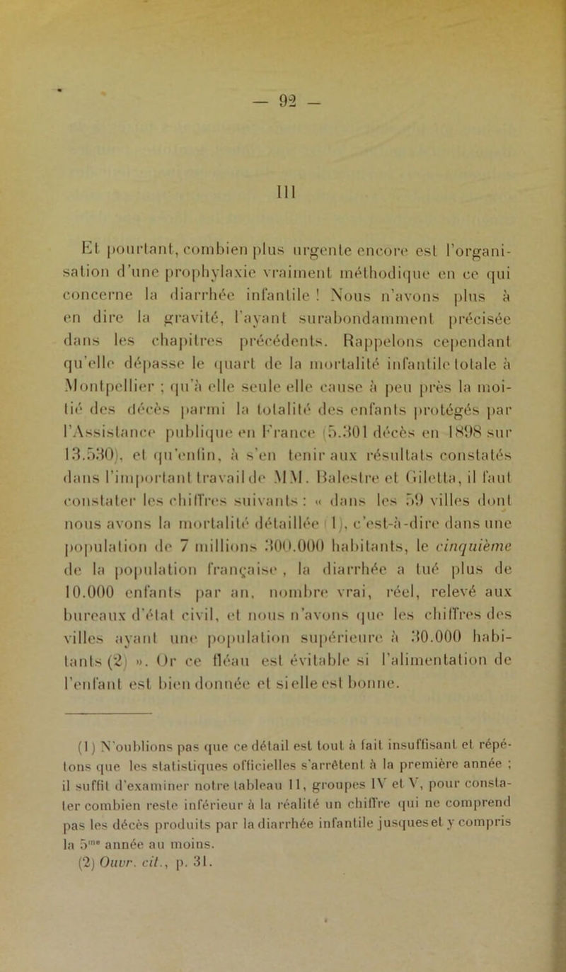 III El pourtant, combien plus urgente encore esl l’organi- sation d’une prophylaxie vraiment méthodique en ce qui concerne la diarrhée infantile ! Nous n’avons plus à en dire la gravité, l’ayant surabondamment précisée dans les chapitres précédents. Rappelons cependant qu’elle dépasse le quart de la mortalité infantile totale à Montpellier ; qu’à (die seule elle cause à peu près la moi- lié des décès parmi la totalité des enfants protégés par l'Assistance publique en Erance 5.301 décès en 1898 sur 13.590), et qu’enlin, à s’en tenir aux résultats constatés dans l’important travail de MM. Balestre et (liletta, il faut constater les chiffres suivants: «< dans les 59 villes dont •» nous avons la mortalité détaillée I , c’est-à-dire dans une population de 7 millions 300.000 habitants, le cinquième de la population française , la diarrhée a tué plus de 10.000 enfants par an, nombre vrai, réel, relevé aux bureaux d'état civil, et nous n’avons que les chiffres des villes ayant une population supérieure à 30.000 habi- tants (2) *>. Or ce fléau est évitable si l’alimentation de l’enlant est bien donnée et si elle est bonne. (I ) N'oublions pas (pie ce détail est tout à fait insutlisant et répé- tons que tes statistiques officielles s'arrêtent à la première année ; il suffit d’examiner notre tableau 11, groupes IV et V, pour consta- ter combien reste inférieur à la réalité un chiffre qui ne comprend pas les décès produits par la diarrhée infantile jusqueset y compris la 5ie année au moins. (2) Ouvr. cil., p. 31.