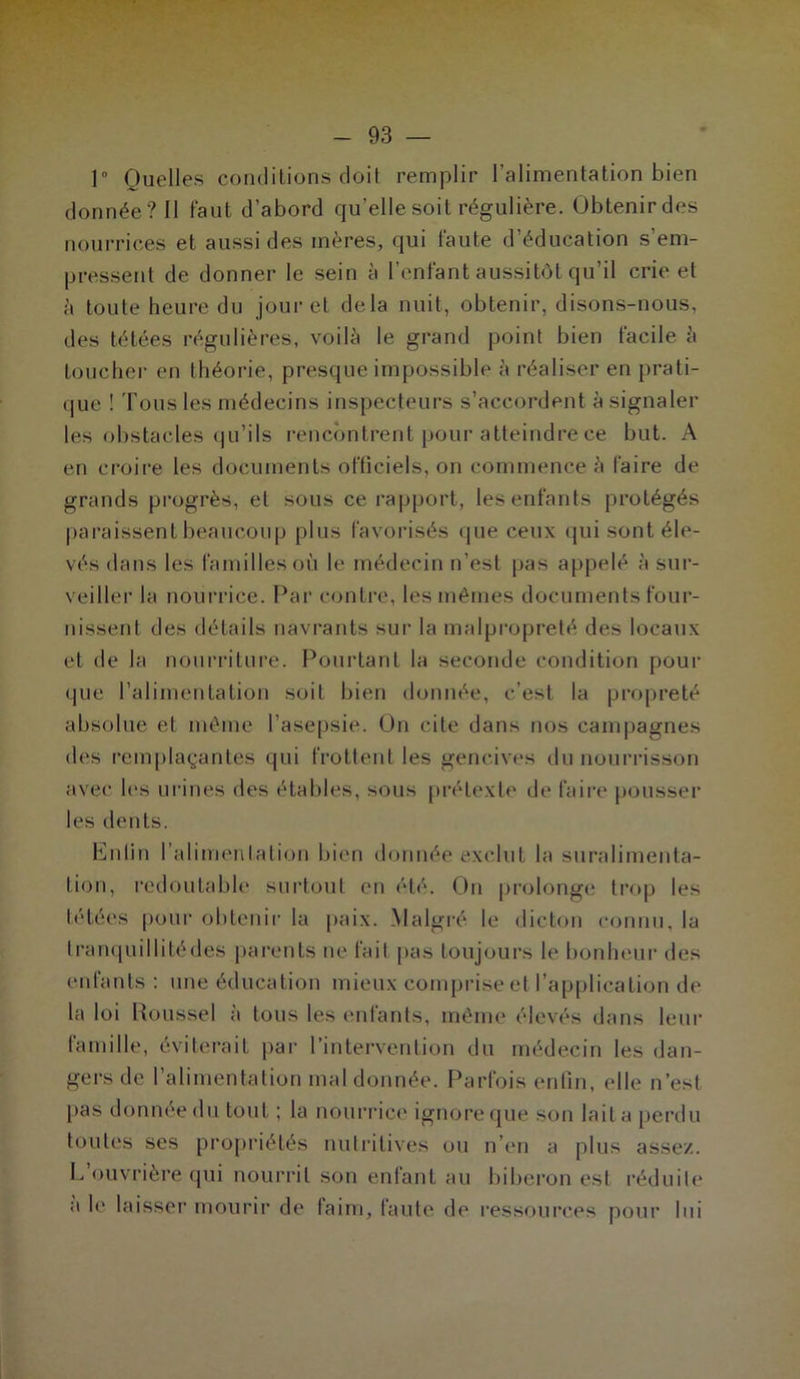 ]° Quelles conditions doit remplir l’alimentation bien donnée? Il faut d’abord qu’elle soit régulière. Obtenirdes nourrices et aussi des mères, qui faute d’éducation s’em- pressent de donner le sein à l’enfant aussitôt qu’il crie et à toute heure du jour et delà nuit, obtenir, disons-nous, des tétées régulières, voilà le grand point bien facile à toucher en théorie, presque impossible à réaliser en prati- que ! Tous les médecins inspecteurs s’accordent à signaler les obstacles qu’ils rencontrent pour atteindre ce but. A en croire les documents officiels, on commence à faire de grands progrès, et sous ce rapport, les enfants protégés paraissent beaucoup plus favorisés que ceux qui sont éle- vés dans les familles où le médecin n’est pas appelé à sur- veiller la nourrice. Par contre, les mêmes documents four- nissent des détails navrants sur la malpropreté des locaux et de la nourriture. Pourtant la seconde condition pour que l’alimentation soit bien donnée, c’est la propreté absolue et même l’asepsie. On cite dans nos campagnes des remplaçantes qui frottent les gencives du nourrisson avec les urines des étables, sous prétexte de faire pousser les dents. Enfin l’alimentation bien donnée exclut la suralimenta- tion, redoutable surtout en été. On prolonge trop les tétées pour obtenir la paix. Malgré, le dicton connu, la tranquillitédes parents ne fait pas toujours le bonheur des enfants : une éducation mieux comprise et l’application de la loi Roussel à tous les enfants, même élevés dans leur famille, éviterait par l’intervention du médecin les dan- gers de l’alimentation mal donnée. Parfois enfin, elle n’est pas donnée du tout ; la nourrice ignore que son lait a perdu toutes ses propriétés nutritives ou n’en a plus assez. L’ouvrière qui nourrit son enfant au biberon est réduite a le laisser mourir de faim, faute de ressources pour lui