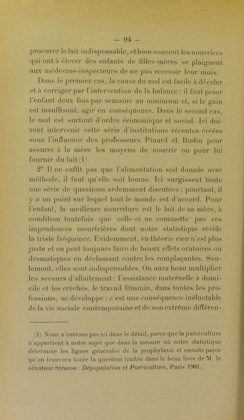 procurer le lait indispensable, et bien souvent les nourrices qui ont à élever des enfants de filles-mères se plaignent aux médecins-inspecteurs de ne pas recevoir leur mois. Dans le premier cas, la cause du mal est facile à déceler et à corriger par l’intervention de la balance: il faut peser l’enfant deux fois par semaine au minimum et, si le gain est insuffisant, agir en conséquence. Dans le second cas, le mal est surtout d’ordre économique et social. Ici doi- vent intervenir celte série d’institutions récentes créées sons l’influence des professeurs Pinard et Budin pour assurer à la mère les moyens de nourrir ou pour lui fournir du lait(1). 2° Il ne suffit pas que l'alimentation soit donnée avec méthode, il faut qu elle soit bonne. Ici surgissent toute une série de questions ardemment discutées ; pourtant, il y a un point sur lequel tout le monde est d’accord. Pour l’enfant, la meilleure nourriture est le lait de sa mère, à condition toutefois que celle-ci ne commette pas ces imprudences meurtrières dont notre statistique révèle la triste fréquence. Kvidemmenl, en théorie rien n’est plus juste et on peut toujours faire de beaux effets oratoires ou dramatiques en déclamant contrôles remplaçantes. Seu- lement, elles sont indispensables. <)n aura beau multiplier les secours d’allaitement : l’assistance maternelle à domi- cile et les crèches, le travail féminin, dans toutes les pro- fessions, se développe : c’est une conséquence inéluctable delà vie sociale contemporaine et de son extrême différen- (1) Nous n’entrons pas ici dans le détail, parce que la puériculture n'appartient à notre sujet que dans la mesure où notre statistique détermine les lignes générales de la prophylaxie et ensuite parce qu'on trouvera toute la question traitée dans le beau livre de M. le sénateur Strauss : Dépopulation et Puériculture, Paris 1901.