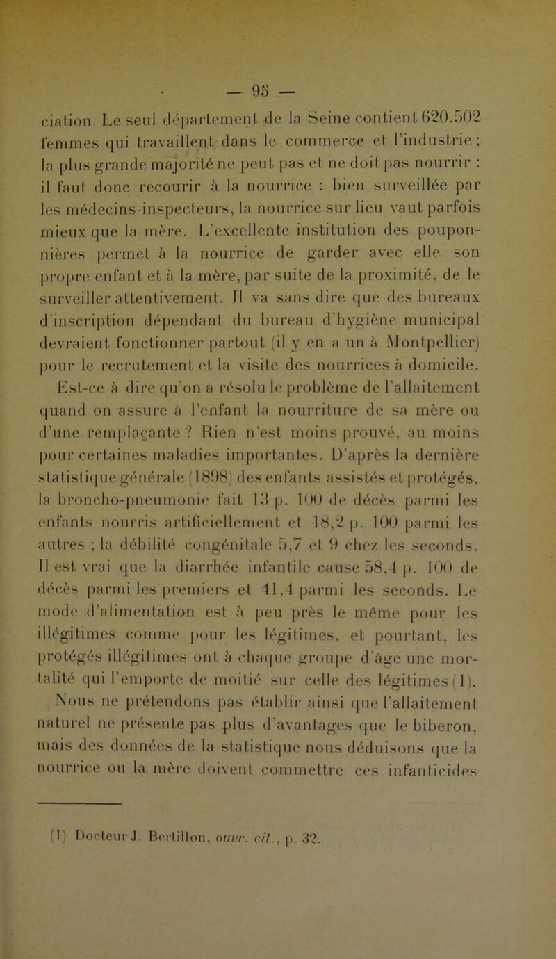 cia lion Le seul département de la Seine contient 620.502 femmes qui travaillent dans le commerce et l’industrie; la plus grande majorité ne peut pas et ne doit pas nourrir : il faut donc recourir à la nourrice : bien surveillée par les médecins inspecteurs, la nourrice sur lieu vaut parfois mieux que la mère. L’excellente institution des poupon- nières permet à la nourrice de garder avec elle son propre enfant et à la mère, par suite de la proximité, de le surveiller attentivement. 11 va sans dire que des bureaux d’inscription dépendant du bureau d’hygiène municipal devraient fonctionner partout (il y en a un à Montpellier) pour le recrutement et la visite des nourrices à domicile. Est-ce à dire qu’on a résolu le problème de l’allaitement quand on assure à l’enfant la nourriture de sa mère ou d’une remplaçante? Rien n’est moins prouvé, au moins pour certaines maladies importantes. D’après la dernière statistique générale (1898) des enfants assistés et protégés, la broncho-pneumonie fait 13 p. 100 de décès parmi les enfants nourris artificiellement et 18,2 p. 100 parmi les autres ; la débilité congénitale 5,7 et 9 chez les seconds. Il est vrai que la diarrhée infantile cause 58,4 p. 100 de décès parmi les premiers et 41,4 parmi les seconds. Le mode d’alimentation est à peu près le même pour les illégitimes comme pour les légitimes, et pourtant, les protégés illégitimes ont à chaque groupe d Age une mor- talité qui l’emporte de moitié sur celle des légitimes (1). Nous ue prétendons pas établir ainsi que l'allaitement naturel ne présente pas plus d’avantages que le biberon, mais des données de la statistique nous déduisons que la nourrice ou la mère doivent commettre ces infanticides (1) Docteur J. Bertillon, nuvr. ci/., p. 3‘2.