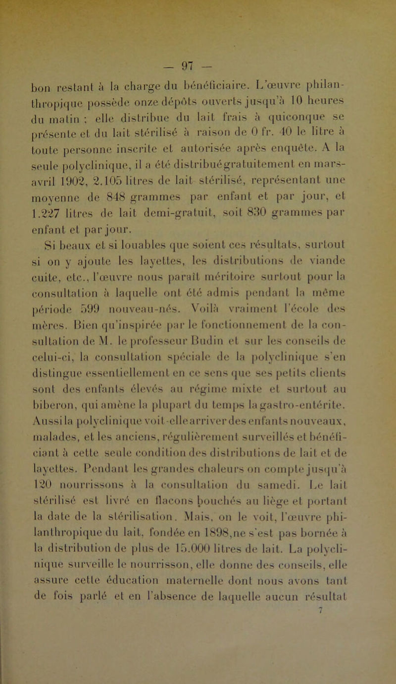 bon restant à la charge du bénéficiaire. L’œuvre philan- thropique possède onze dépôts ouverts jusqu’à 10 heures du malin ; elle distribue du lait frais à quiconque se présente et du lait stérilisé à raison de 0 fr. 40 le litre à toute personne inscrite et autorisée après enquête. A la seule polyclinique, il a été distribuégratuitemenl en mars- avril 1902, 2.105 litres de lait stérilisé, représentant une moyenne de 848 grammes par enfant et par jour, et 1.227 litres de lait demi-gratuit, soit 830 grammes par enfant et par jour. Si beaux et si louables que soient ces résultats, surtout si on y ajoute les layettes, les distributions de viande cuite, etc., l’œuvre nous parait méritoire surtout pour la consultation à laquelle ont été admis pendant la même période 599 nouveau-nés. Voilà vraiment l’école des mères. Bien qu’inspirée par le fonctionnement de la con- sultation de M. le professeur Budin et sur les conseils de celui-ci, la consultation spéciale de la polyclinique s’en distingue essentiellement en ce sens que ses petits clients sont des enfants élevés au régime mixte et surtout au biberon, qui amène la plupart du temps la gastro-entérite. Aussi la polyclinique voit-ellearriverdes enfants nouveaux, malades, et les anciens, régulièrement surveillés et bénéfi- ciant à celte seule condition des distributions de lait et de layettes. Pendant les grandes chaleurs on compte jusqu’à 120 nourrissons à la consultation du samedi. Le lait stérilisé est livré en tlacons bouchés au liège et portant la date de la stérilisation. Mais, on le voit, l’œuvre phi- lanthropique du lait, fondée en 1898,ne s'est pas bornée à la distribution de plus de 15.000 litres de lait. La polycli- nique surveille le nourrisson, elle donne des conseils, elle assure celle éducation maternelle dont nous avons tant de fois parlé et en l’absence de laquelle aucun résultat 7