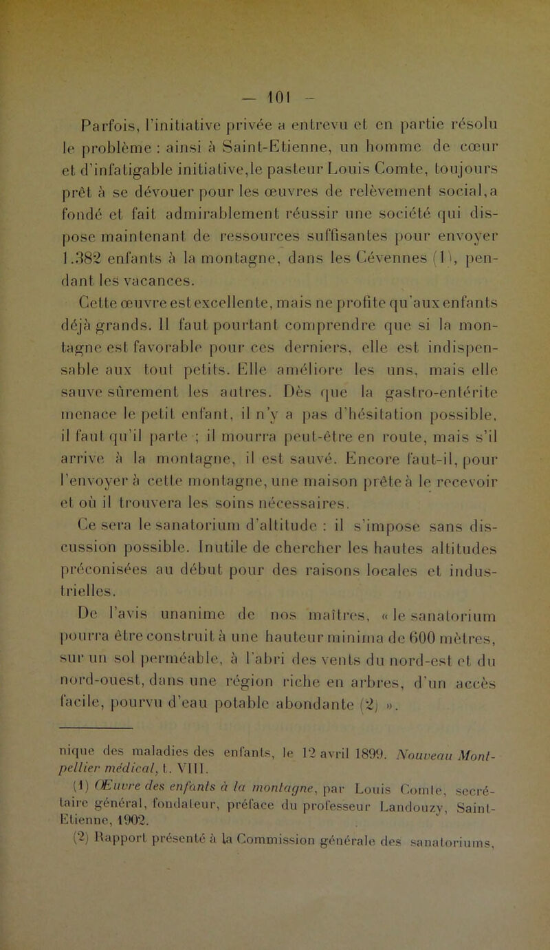 Parfois, l’initiative privée a entrevu et en partie résolu le problème: ainsi à Saint-Etienne, un homme de cœur et d’infatigable initiative,le pasteur Louis Comte, toujours prêt à se dévouer pour les œuvres de relèvement social,a fondé et fait admirablement réussir une société qui dis- pose maintenant de ressources suffisantes pour envoyer 1.382 enfants à la montagne, dans les Gévennes (D, pen- dant les vacances. Cette œuvre est excellente, mais ne profite qu’aux enfants déjà grands. 11 faut pourtant comprendre que si la mon- tagne est favorable pour ces derniers, elle est indispen- sable aux tout petits. Elle améliore les uns, mais elle sauve sûrement les autres. Dès que la gastro-entérite menace le petit enfant, il n’y a pas d’hésitation possible, il faut qu’il parte -; il mourra peut-être en route, mais s’il arrive à la montagne, il est sauvé. Encore faut-il, pour l 'envoyer à cette montagne, une maison prête à le recevoir et où il trouvera les soins nécessaires. Ce sera le sanatorium d’altitude : il s’impose sans dis- cussion possible. Inutile de chercher les hautes altitudes préconisées au début pour des raisons locales et indus- trielles. De 1 avis unanime de nos maîtres, « le sanatorium pourra être construit à une hauteur minima de 600 mètres, sur un sol perméable, à l’abri des vents du nord-est et du nord-ouest, dans une région riche en arbres, d'un accès facile, pourvu d’eau potable abondante (2j ». nique des maladies des entants, le 12 avril 1899. Nouveau Mont- pellier médical, t. VIII. (1) Œuvre des enfouis à la montagne, par Louis Comte, secré- taire général, fondateur, préface du professeur Landouzy, Saint- Etienne, 1902. (2) Rapport présenté à la Commission générale des sanatoriums,