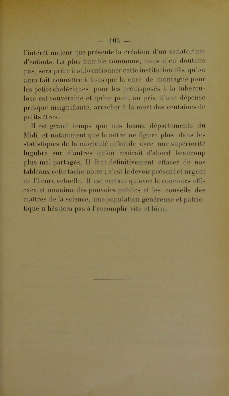 l’intérêt majeur que présente la création d’un sanatorium d’enfants. La plus humble commune, nous n’en doutons pas, sera prête à subventionner cette institution dès qu’on aura fait connaître à tous que la cure de montagne poul- ies petits cholériques, pour les prédisposés à la tubercu- lose est souveraine et qu’on peut, au prix d’une dépense presque insignifiante, arrachera la mort des centaines de petits êtres. Il est grand temps que nos beaux départements du Midi, et notamment que le nôtre ne figure plus dans les statistiques de. la mortalité infantile avec une supériorité lugubre sur d’autres qu’on croirait d’abord beaucoup plus mal partagés. 11 faut définitivement effacer de nos tableaux cette tache noire ; c’est le devoir présent et urgent de l’heure actuelle. Il est certain qu’avec le concours effi- cace et unanime des pouvoirs publics et les conseils des maîtres de la science, une population généreuse et patrio- tique n’hésitera pas à l’accomplir vite et bien.