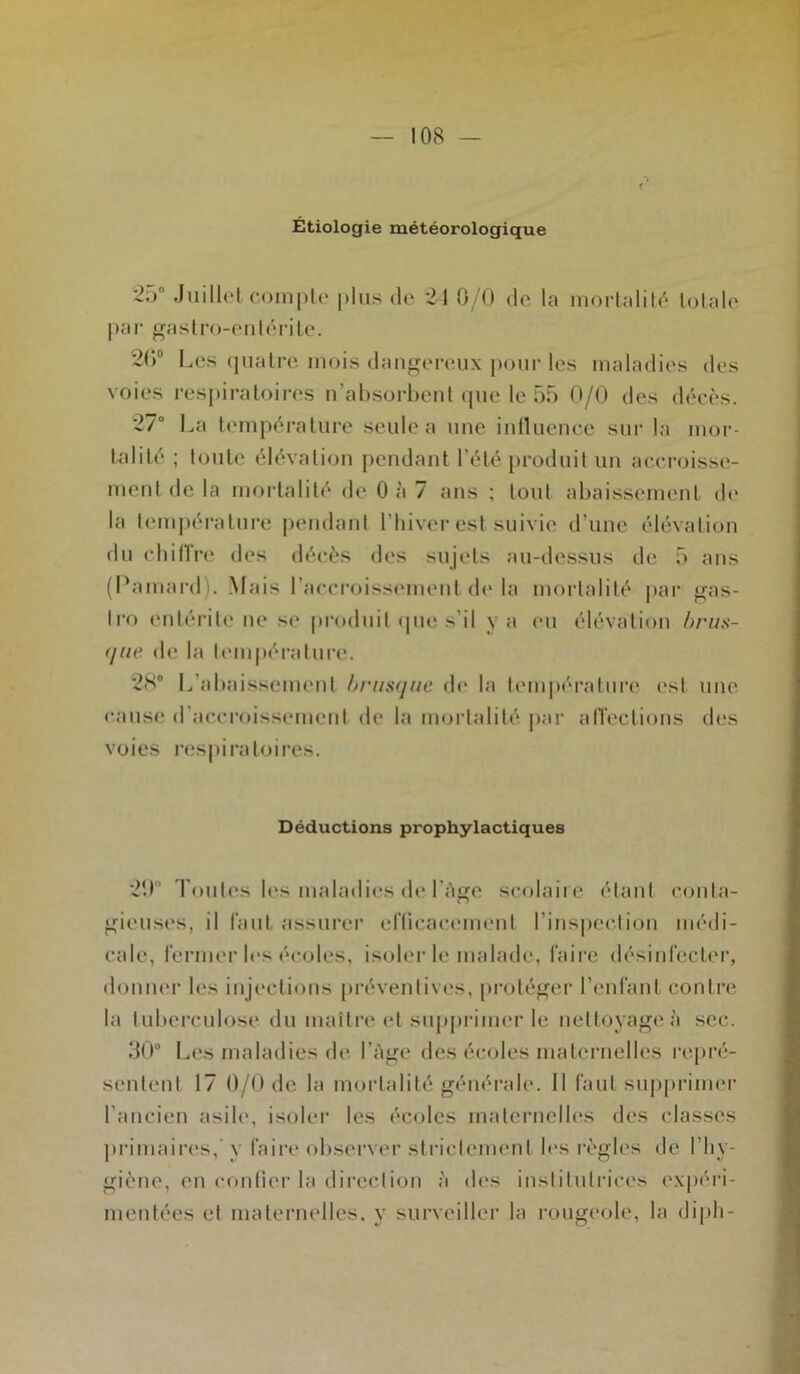 Étiologie météorologique 25° Juillet compte plus de 24 0/0 do la mortalité totale par gastro-entérite. 26° 1 -iCS quatre mois dangereux pour les maladies des voies respiratoires n’absorbent que le 55 0/0 des décès. 27° La température seule a une influence sur la mor- talité ; toute élévation pendant l’été produit un accroisse- ment de la mortalité de 0 à 7 ans ; tout abaissement de la température pendant l’hiver est suivie d’une élévation du chiffre des décès des sujets au-dessus de 5 ans (Pamard). Mais l’accroissement de la mortalité par gas- Iro entérite ne se produit que s’il y a eu élévation brus- que de la température. 28® L’abaissement brusque de la température est une cause d’accroissement de la mortalité par affections des voies respiratoires. Déductions prophylactiques 20 Toutes les maladies de l'Age scolaire étant conta- gieuses, il faut assurer efficacement l’inspection médi- cale, fermer les écoles, isoler le malade, faire désinfecter, donner les injections préventives, protéger l’enfant contre la tuberculose du maître et supprimer le nettoyage à sec. 30° Les maladies de l’âge des écoles maternelles repré- sentent 17 0/0de la mortalité générale. Il faut supprimer l’ancien asile, isoler les écoles maternelles des classes primaires, y faire observer strictement les règles de l’hy- giène, en confier la direction à des institutrices expéri- mentées et maternelles, y surveiller la rougeole, la d ipli -