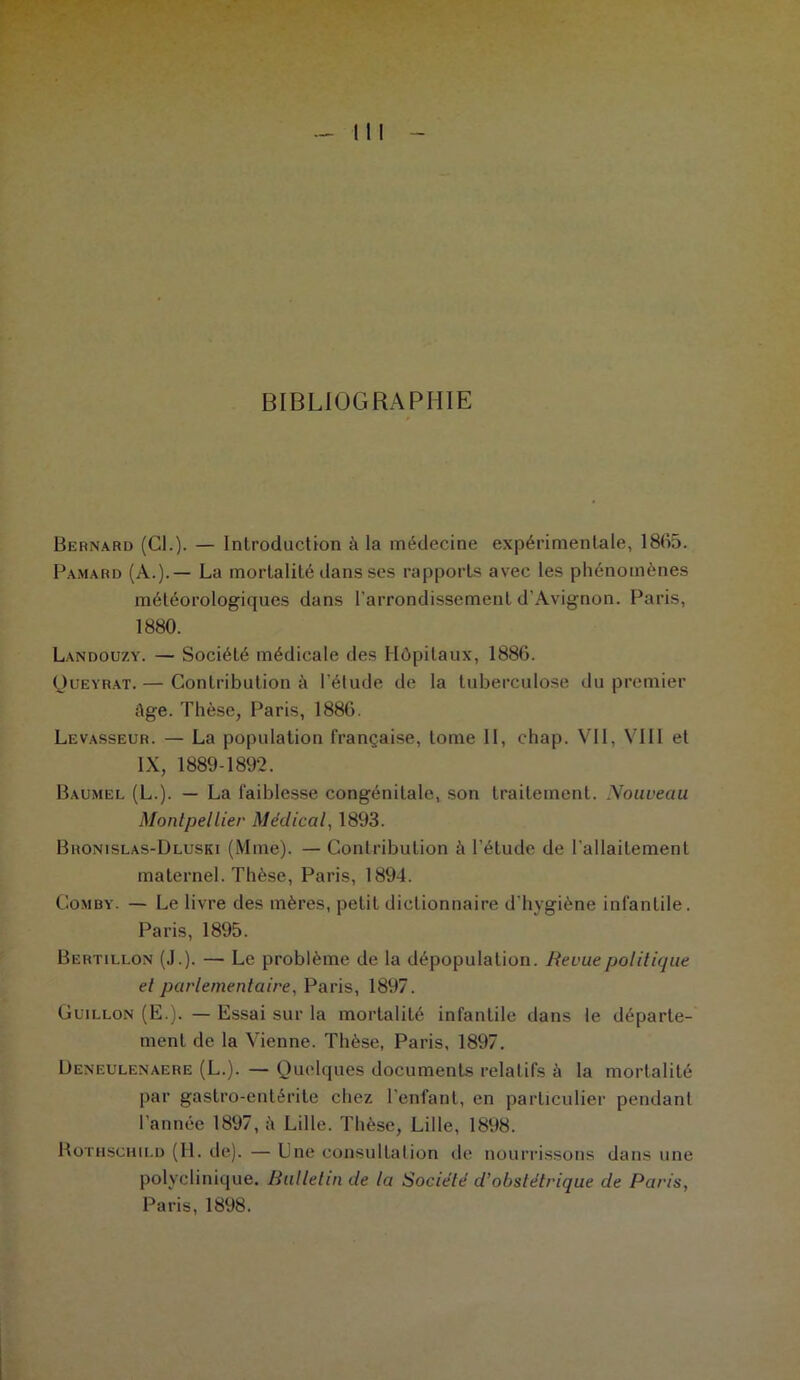 BIBLIOGRAPHIE Bernard (Cl.)- — Introduction à la médecine expérimentale, 1865. Pamard (A.).— La mortalité dans ses rapports avec les phénomènes météorologiques dans l’arrondissement d'Avignon. Paris, 1880. Landoüzy. — Société médicale des Hôpitaux, 1886. Queyrat.— Contribution à l’étude de la tuberculose du premier Age. Thèse, Paris, 1886. Levasseur. — La population française, tome II, chap. VII, VIII et IX, 1889-1892. Baumel (L.). — La faiblesse congénitale, son traitement. Nouveau Montpellier Médical, 1893. Bronislas-Dluski (Mme). — Contribution à l’étude de l’allaitement maternel. Thèse, Paris, 1894. Comby. — Le livre des mères, petit dictionnaire d’hygiène infantile. Paris, 1895. Bertillon (J.). — Le problème de la dépopulation. Revue politique et parlementaire, Paris, 1897. Guillon (E.). — Essai sur la mortalité infantile dans le départe- ment de la Vienne. Thèse, Paris, 1897. Deneulenaere (L.). — Quelques documents relatifs à la mortalité par gastro-entérite chez l'enfant, en particulier pendant l’année 1897, A Lille. Thèse, Lille, 1898. Rothschild (H. de). — Une consultation de nourrissons dans une polyclinique. Bulletin de la Société d’obstétrique de Paris, Paris, 1898.