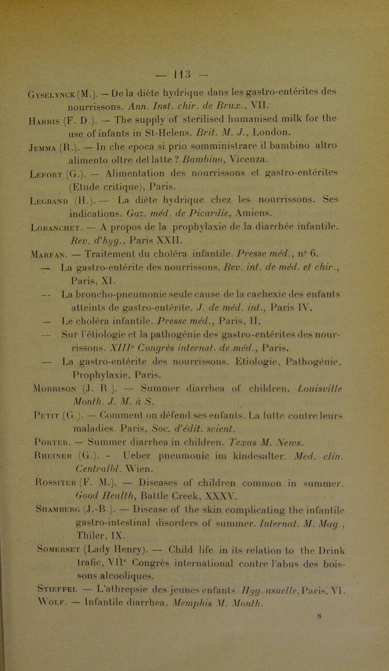 Gyselynck(M.).— De la diète hydrique dans les gastro-entérites des nourrissons. Ann. Inst. chir. de Brux., 11. Harris (F. D ). — The supply ol' sterilised humanised mille for the use of infants in St-Helens. B rit. M. J., London. Jemma (R.). — In che epoca si prio somministrare il bambino altro alimento oître del latte? Bambino, Vicenza. Lefort (G.). — Alimentation des nourrissons et gastro-entérites (Etude critique), Paris. Legrand (H.).— La diète hydrique chez les nourrissons. Ses indications. Gaz. méd. de Picardie, Amiens. Loranchet. — A propos de la prophylaxie de la diarrhée infantile. Rev. d’hgg., Paris XXII. Marfan. — Traitement du choléra infantile. Presse méd., n° 6. — La gastro-entérite des nourrissons. Bev. inl. de méd. et chir., Paris, XL — La broncho-pneumonie seule cause de la cachexie des enfants atteints de gastro-entérite. J. de méd. inl., Paris IV. — Le choléra infantile. Presse méd., Paris, IL — Sur l'étiologie et la pathogénie des gastro-entérites des nour- rissons. .YIIP Congrès internat, de méd., Paris. — La gastro-entérite des nourrissons. Etiologie, Palhogénie, Prophylaxie. Paris. Morrison (.1. R.). — Summer diarrhea of children. Louisvilte Mont h. J. M. à S. Petit (G.). — Comment on défend ses enfants. La lutte contre leurs maladies. Paris, Soc. d’édit, scient. Porter. — Summer diarrhea in children. Texas M. News. Rhiîiner (G.). - Ueber pneumonie im kindesalter. Med. clin. Centralht. Wien. Rossiter (F. M.). — Discases of children common in summer. Good Health, Rallie Creek, XXXV. S u am ber g (J.-B ). — Disease of the skin complicating the infantile gastro-intestinal disorders of summer. Internat. M. Mag., Thiler, IX. Somerset (Lady Henry). — Child life in ils relation to the Drink trafic, YIP Congrès international contre l'abus des bois- sons alcooliques. Stieffel — L’athrepsie des jeunes enfants. Ilgg. usuelle, Paris, VL Wolf. — Infantile diarrhea. Memphis M. Mont h.