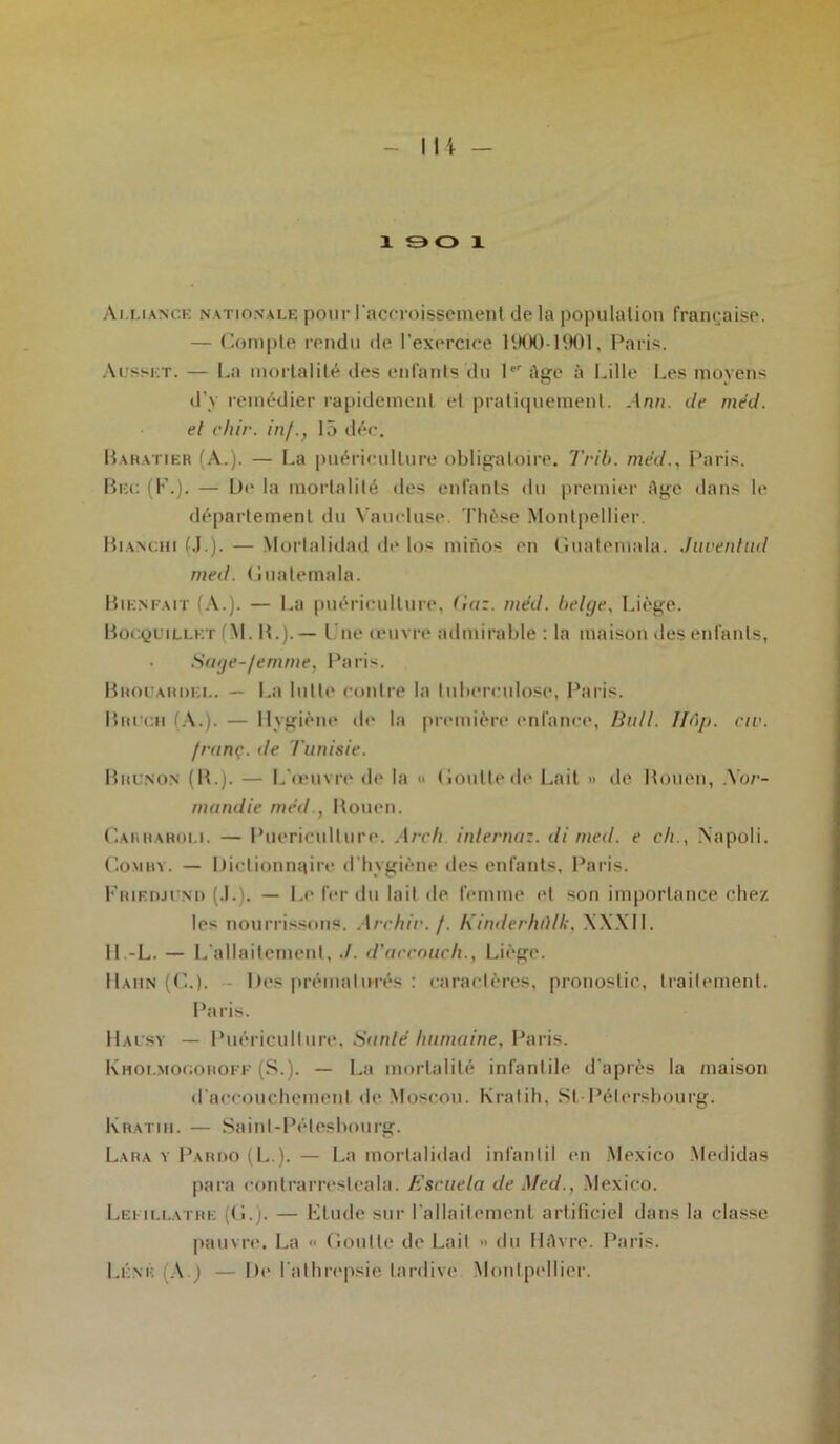 X 9 O X Alliance nationale pour l'accroissement de la population française. — Compte rendu de l’exercice 1900-1901, Paris. Ausskt. — La mortalité des enfants du 1er Age à Lille Les moyens d’y remédier rapidement et pratiquement. Ann. de med. el dur. in/., 15 déc. Baratier (A.). — La puériculture obligatoire. Trib. med., Paris. Bec (K.). — De la mortalité des enfants du premier Age dans le département du Vaucluse. Thèse Montpellier. Blanchi (J.). — Mortalidad de los minos en Guatemala. Juventud med. Guatemala. Bienfait (A.). — La puériculture, Gaz. méd. belge, Liège. Bocquillet (M. B.).— t ne œuvre admirable : la maison «les enfants, Sage-/emme, Paris. Brouahdel. — La lutte contre la tuberculose, Paris. Dm vu (A.). — Hygiène de la première enfance, Bull. Ifâp. civ. /rtinç. de Tunisie. Bucnon (R.). — L'œuvre de la » Goutte de Lait » de Bouen, Xor- nutndie med., Bouen. Caiuiaroli. — Puériculture. Areh inlernaz. di med. e ch., Napoli. Comby. — Dictionnaire d'hygiène des enfants, Paris. Frif.djund (J.). — Le fer du lait de femme et son importance chez les nourrissons. Archir. /. Kinderhûlk, XXXII. Il.-L. — L'allaitement, ./. d'accoueh., Liège. Haiin (C.). Des prématurés : caractères, pronostic, traitement. Paris. Halsy — Puériculture. Sunlé humaine, Paris. Khoi.mogorofk (S.). — La mortalité infantile d'après la maison d'accouchement de Moscou. Kratih, SI Pélersbourg. Kratiii. — Sainl-Pélesbourg. Lara y Pariio (L.). — La mortalidad infant il en Mexico Medidas para eontrarresleala. Escuela de Med., Mexico. Leullatre (G.). — Elude sur l'allaitement artificiel dans la classe pauvre. La « Goutte de Lait » du HAvre. Paris. Léné [A.) — De l'athrepsie tardive Montpellier.