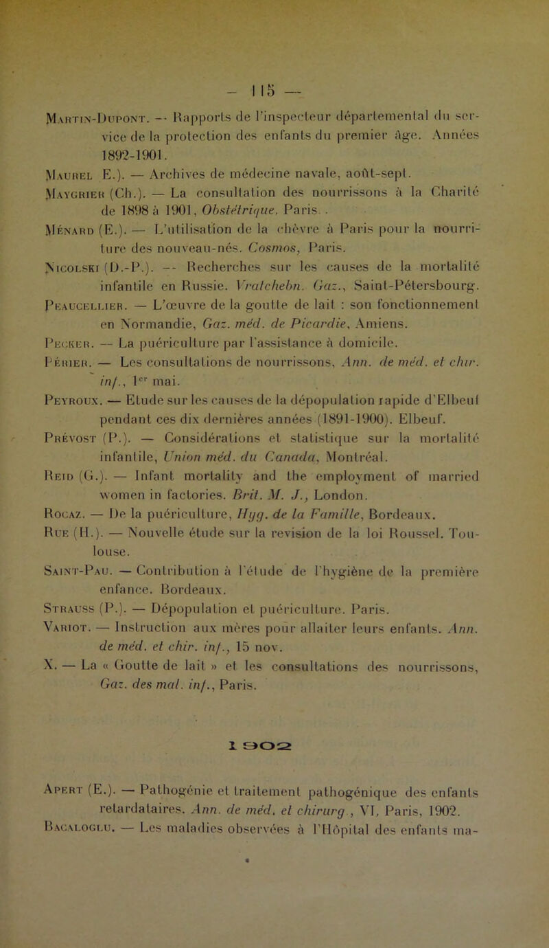 Martin-Dupont. -• Rapports de l’inspecteur départemental du ser- vice de la protection des enfants du premier âge. Années 1892-1901. Maurel E.). — Archives de médecine navale, aoftt-sepl. Maygrier (Ch.). — La consultation des nourrissons à la Charité de 1898 à 1901, Obstétrique, Paris.. Ménard (E.).— L’utilisation de la chèvre à Paris pour la nourri- ture des nouveau-nés. Cosmos, Paris. Nicolski (D.-P.). -- Recherches sur les causes de la mortalité infantile en Russie. Vratchebn. Gaz., Saint-Pétersbourg. Peauceluer. — L’œuvre de la goutte de lait : son fonctionnement en Normandie, Gaz. méd. de Picardie, Amiens. Pecicer. — La puériculture par l’assistance A domicile. Périer. — Les consultations de nourrissons, Ann. de méd. et dur. in/., 1er mai. Peyroux. — Elude sur les causes de la dépopulation rapide d’Elbeul pendant ces dix dernières années (1891-1900). Elbeuf. Prévost (P.). — Considérations et statistique sur la mortalité infantile, Union méd. du Canada, Montréal. Reid (G.). — Infant morlalily and the employmenl of married vvomen in faclories. B rit. M. J., London. Rocaz. — De la puériculture, Hyg. de la Famille. Bordeaux. Rue (IL). — Nouvelle étude sur la révision de la loi Roussel. Tou- louse. Saint-Pau. — Contribution à l'élude de l'hvgiène de la première enfance. Bordeaux. Strauss (P.). — Dépopulation et puériculture. Paris. Variot. — Instruction aux mères pour allaiter leurs enfants. Ann. de méd. et chir. in/., 15 nov. N. — La « Goutte de lait » et les consultations des nourrissons, Gaz. des mal. in/., Paris. I 902 Apert (E.). — Pathogénie et traitement pathogénique des enfants retardataires. Ann. de méd. et chirurg , VI, Paris, 1902. Bacaloguu. — Les maladies observées à l'Hôpital des enfants ma-