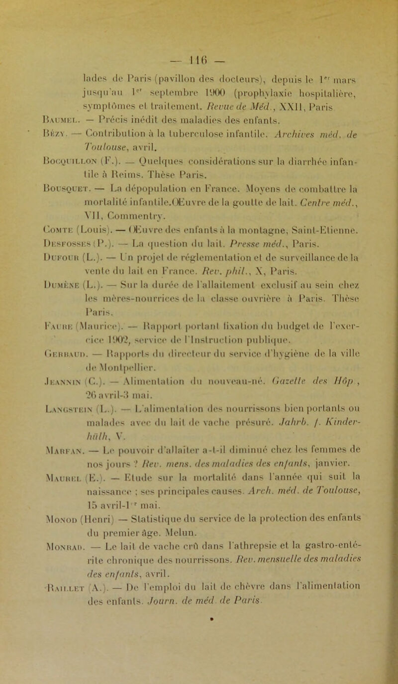 Indes de Paris (pavillon des docleurs), depuis le P1 mars jusqu'au I septembre 1 ‘.MH) (prophylaxie hospitalière, symptômes el traitement. Revue de Med., XXII, Paris Baumel. — Précis inédit des maladies des enfants. Bkzy. — Contribution à la tuberculose infantile. Archives méd. de Toulouse, avril. Bocquillon (F.). — Quelques considérations sur la diarrhée infan- tile à Reims. Thèse Paris. Bousquet. — La dépopulation en France. Moyens de combattre la mortalité infantile.(tFuvre de la goutte de lait. Centre méd., VII, Commentry. Comte (Louis). — Œuvre des enfants à la montagne, Saint-Etienne. Desfosses (P.). — La question du lait. Presse méd., Paris. Dufour (L.). — Un projet de réglementation et de surveillance delà vente du lait en France. Rev. phil., X, Paris. Dumène (L.). — Sur la durée de l'allaitement exclusif au sein chez les mères-nourrices de la classe ouvrière à Paris. Thèse Paris. Fai re (Maurice;. — Rapport portant fixation du budget de l'exer- cice 1902, service de l'Instruction publique. Gerhauo. — Rapports du directeur du service d’hygiène de la ville de Montpellier. .Ieannin (C.). — Alimentation du nouveau-né. Gazette des Hôp , 26avril-3 mai. Lanusteix (L.). — L alimentation dt*s nourrissons bien portants ou malades avec du lait de vache présure*. Jahrb. /. Kinder- hiilh, V. Marfan. — Le pouvoir d’allaiter a-t-il diminué chez les femmes de nos jours ? Rev. mens, des maladies des enfants, janvier. Maurel (E.). — Elude sur la mortalité dans l’année qui suit la naissance ; ses principales causes. Arc/i. méd. de Toulouse, 15 avril-1 r mai. Monod (Henri) — Statistique du service de la protection des enfants du premier âge. Melun. Monrad. — Le lait de vache crû dans l'alhrepsie et la gastro-enté- rite chronique des nourrissons. Rev. mensuelle des maladies des enfants, avril. Raii.let A.). — De l'emploi du lait de chèvre dans l’alimentation des enfants. Journ. de méd de Paris