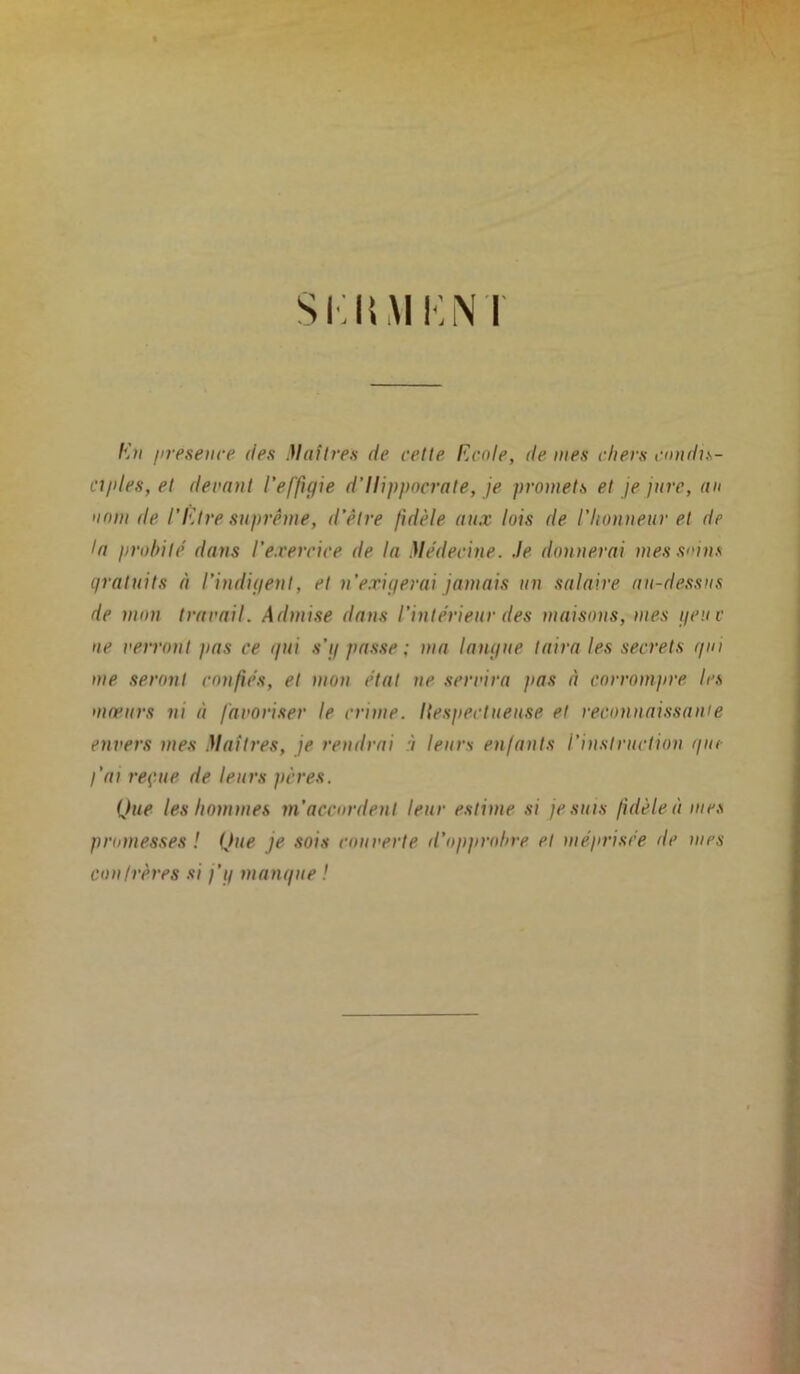 SKIUIKNÏ En présence des Maîtres de cette Ecole, de mes chers condis- ciples, et devant l'effigie d’Ilippocrate, je promets et je jure, an nom de l’Etre suprême, d’être fidèle aux lois de l’honneur et de la probité dans l'exercice de la Médecine, .le donnerai mes sans gratuits à l’indigent, et n’exigerai jamais un salaire au-dessus de mon travail. Admise dans l’intérieur des maisons, mes geuc ne verront pas ce ipti s’g passe; ma langue taira les secrets gui me seront confiés, et mon état ne servira pas à corrompre les moeurs ni à favoriser le crime. Itespectueuse et reconnaissait!e envers mes Maîtres, je rendrai à leurs enfants l’instruction que l'ai reçue de leurs pères. Que les hommes m’accordent leur estime si je suis fidèle à mes promesses ! Que je sois couverte d’opprobre et méprisée de mes cou frères si j’y mangue !