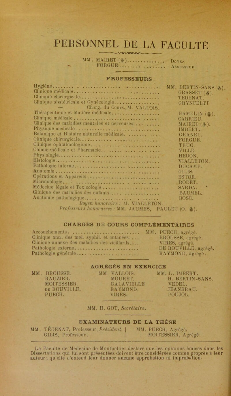 PERSONNEL DE LA FACULTÉ MM. MA1RBT'(*) Doyen I1 ORGUE Assessri: r PROFESSEURS : Hygiène MM. Clinique médicale Clinique chirurgicale Clinique obstétricale et Gynécologie — Churg. du Cours, M. VALLOIS. Thérapeutique et Matière médicale Clinique médicale Clinique des maladies mentales et nerveuses Physique medicale Botanique et Histoire naturelle médicale Clinique chirurgicale Clinique ophtalmologique Chimie médicale et Pharmacie Physiologie Histologie Pathologie interne Anatomie Opérations et Appareils Microbiologie Médecine légale et Toxicologie Clinique des ma la lies des enfants Anatomie pathologique Doyen honoraire : M. VIALLETON. Professeurs honoraires : MM. JAUNIES, PAULET BERTIN-SANS;*). GRASSET (&). TEDENAT. GRYNFELT1' HAMELIN (*). CARR1EU. M AIR ET (&). IMBERT. GRANEL. FORGUE. TRUC. VILLE. HE DON. VIALLETON. DUCAMP. G1I.IS. ESTüIL RODET. SA R DA. B A UNI EL. BOSC. (O. *). CHARGÉS DE COURS COMPLÉMENTAIRES Accouchements MM. PUECII, agrégé. Clinique anu. dos mal. syphil. et cutanées.... BROUSSE, agrégé. Clinique annexe '.les maladies des vieillards.... VIRES, agrégé. Pathologie externe DE ROUVILLE. agrégé. Pathologie générale RAYMOND, agrégé. AGRÉGÉS EN EXERCICE MM. BROUSSE MM. VALLOIS. MM. L. IMBERT. RAUZIER. MOURET. H. BERTIN-SANS. MOITESSIER. GALAVIELLE VEDEL. de ROUVILLE. RAYMOND. JEANBRAU. PUECII. VIRES. POUJOL. MM, II. GOT, Secrétaire. EXAMINATEURS DE LA THÈSE MM. TÊDENAT, Professeur, Président. | MM. PUECII, Agrégé. GILIS, Professeur. | MOITESSIER, Agrégé. La Faculté de Médecine de Montpellier déclare que les opinions émises dans les Dissertations qui lui sont présentées doivent être considérées comme propres a leur auteur; quelle u'entend leur douner aucune approbation ui improbation.