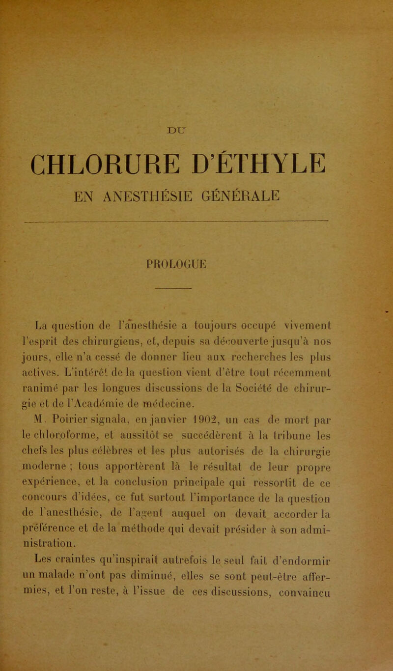 DIT CHLORURE D’ÉTHYLE EN ANESTHÉSIE GÉNÉRALE PROLOGUE La question de l’anesthésie a toujours occupé vivement l’esprit des chirurgiens, et, depuis sa découverte jusqu’à nos jours, elle n’a cessé de donner lieu aux recherches les plus actives. L’intérêt de la question vient d’être tout récemment ranimé par les longues discussions de la Société de chirur- gie et de l'Académie de médecine. M. Poirier signala, en janvier 1902, un cas de mort par le chloroforme, et aussitôt se succédèrent à la tribune les chefs les plus célèbres et les plus autorisés de la chirurgie moderne ; tous apportèrent là le résultat de leur propre expérience, et la conclusion principale qui ressortit de ce concours d’idées, ce fut surtout l’importance de la question de 1 anesthésie, de l’agent auquel on devait accorder la préférence et de la méthode qui devait présider à son admi- nistration. Les craintes qu’inspirait autrefois le seul fait d’endormir un malade n’ont pas diminué, elles se sont peut-être affer- mies, et l’on reste, à l’issue de ces discussions, convaincu