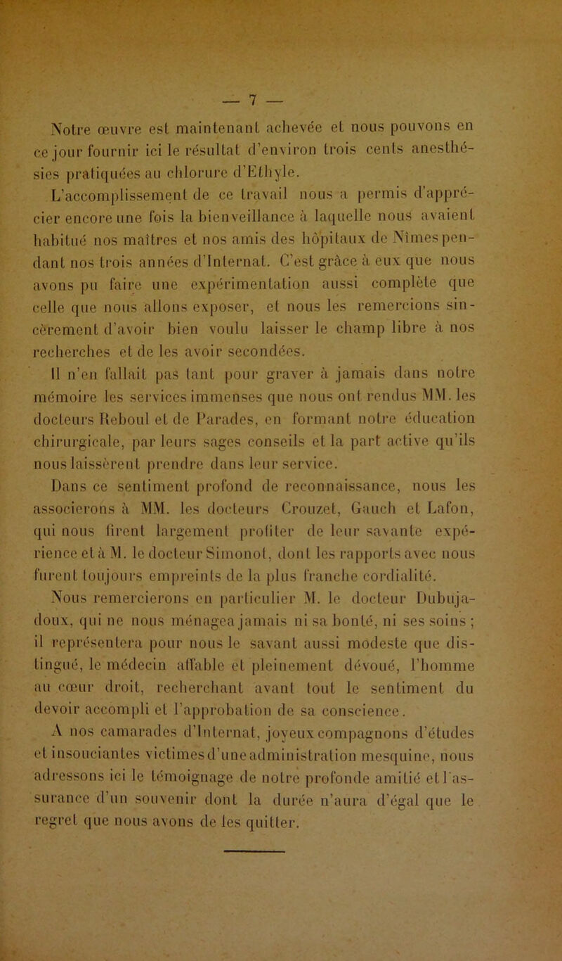 Notre œuvre est maintenant achevée et nous pouvons en ce joui-fournir ici le résultat d’environ trois cents anesthé- sies pratiquées au chlorure d’Elhyle. L’accomplissement de ce travail nous a permis d’appré- cier encore une fois la bienveillance à laquelle nous avaient habitué nos maîtres et nos amis des hôpitaux de Nîmes pen- dant nos trois années d’internat. C’est grâce à eux que nous avons pu faire une expérimentation aussi complète que celle que nous allons exposer, et nous les remercions sin- cèrement d’avoir bien voulu laisser le champ libre à nos recherches et de les avoir secondées. Il n’en fallait pas tant pour graver à jamais dans notre mémoire les services immenses que nous ont rendus MM. les docteurs Reboul et de Parades, en formant notre éducation chirurgicale, par leurs sages conseils et la part active qu’ils nous laissèrent prendre dans leur service. Dans ce sentiment profond de reconnaissance, nous les associerons à MM. les docteurs Crouzet, Gaueh et Lafon, qui nous tirent largement profiler de leur savante expé- rience cl à M. le docteur Simonot, dont les rapports avec nous furent toujours empreints de la plus franche cordialité. Nous remercierons en particulier M. le docteur Dubuja- doux, qui ne nous ménagea jamais ni sa bonté, ni ses soins ; il représentera pour nous le savant aussi modeste que dis- tingué, le médecin affable et pleinement dévoué, l’homme au cœur droit, recherchant avant tout le sentiment du devoir accompli et l’approbation de sa conscience. A nos camarades d’internat, joyeux compagnons d’études et insouciantes victimesd’uneadmiuistration mesquine, nous adressons ici le témoignage de notre profonde amitié et l'as- surance d’un souvenir dont la durée n’aura d’égal que le regret que nous avons de les quitter.