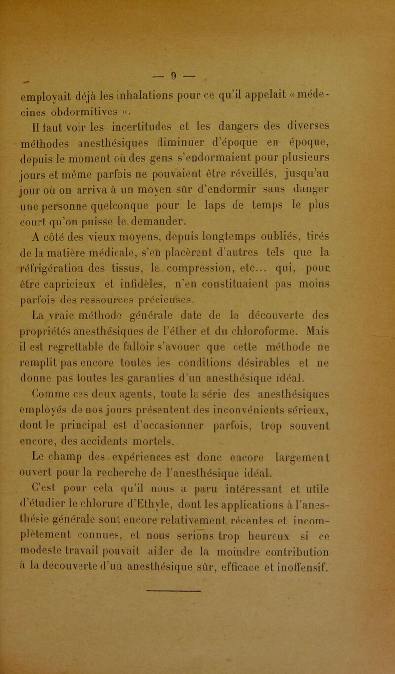 — 0 employait déjà les inhalations pour ce qu’il appelait « méde- cines obdormitives ». 11 faut voir les incertitudes et les dangers des diverses méthodes anesthésiques diminuer d’époque en époque, depuis le moment où des gens s’endormaient pour plusieurs jours et même parfois ne pouvaient être réveillés, jusqu’au jour où on arriva à un moyen sûr d’endormir sans danger une personne quelconque pour le laps de temps le plus court qu’on puisse le demander. A côté des vieux moyens, depuis longtemps oubliés, tirés de la matière médicale, s’en placèrent d’autres tels que la réfrigération des tissus, la compression, etc... qui, pour être capricieux et infidèles, n’en constituaient pas moins parfois des ressources précieuses. La vraie méthode générale date de la découverte des propriétés anesthésiques de l’éther et du chloroforme. Mais il est regrettable de falloir s’avouer que cette méthode ne remplit pas encore toutes les conditions désirables et ne donne pas toutes les garanties d’un anesthésique idéal. Comme ces deux agents, toute la série des anesthésiques employés de nos jours présentent des inconvénients sérieux, dont le principal est d’occasionner parfois, trop souvent encore, des accidents mortels. Le champ des.expériences est donc encore largement ouvert pour la recherche de l’anesthésique idéal. C’est, pour cela qu’il nous a paru intéressant et utile d étudier le chlorure d’Lthyle, dont les applications à l’anes- thésie générale sont encore relativement récentes et incom- plètement connues, et nous serions trop heureux si ce modeste travail pouvait aider de la moindre contribution a la découverte d’un anesthésique sûr, efficace et inofï'ensif.