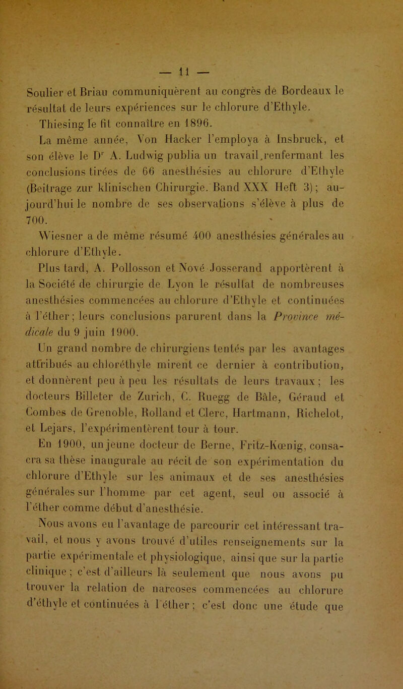 Soulier et Brian communiquèrent au congrès de Bordeaux le résultat de leurs expériences sur le chlorure d’Ethyle. Thiesing le lit connaître en 1896. La même année, Von Hacker l’employa à Insbruck, et son élève le D' A. Ludwig publia un travaiUrenfermant les conclusions tirées de 66 anesthésies au chlorure d’Ethyle (Beilrage zur klinischen Chirurgie. Band XXX Heft 3); au- jourd’hui le nombre de ses observations s’élève à plus de 700. v * Wiesner a de même résumé 400 anesthésies générales au chlorure d’Ethyle. Plus tard, A. Pollosson et Nové Josserand apportèrent à la Société de chirurgie de Lyon le résultat de nombreuses anesthésies commencées au chlorure d’Ethyle et continuées à l’éther; leurs conclusions parurent dans la Province mé- dicale du 9 juin 1900. Un grand nombre de chirurgiens tentés par les avantages attribués au chloréthvle mirent ce dernier à contribution, et donnèrent peu à peu les résultats de leurs travaux; les docteurs Billeter de Zurich, C. Ruegg de Bâle, Géraud et Combes de Grenoble, Rolland et Clerc, Hartmann, Richelot, et Lejars, l'expérimentèrent tour à tour. En 1900, un jeune docteur de Berne, Fritz-Kœnig, consa- cra sa thèse inaugurale au récit de son expérimentation du chlorure d’Ethyle sur les animaux et de ses anesthésies générales sur l’homme par cet agent, seul ou associé à l’éther comme début d’anesthésie. Nous avons eu 1 avantage de parcourir cet intéressant tra- vail, et nous y avons trouvé d’utiles renseignements sur la partie expérimentale et physiologique, ainsi que sur la partie clinique ; c est d ailleurs là seulement que nous avons pu trouver la relation de narcoses commencées au chlorure d’éthyle et continuées à l'éther; c’est donc une étude que