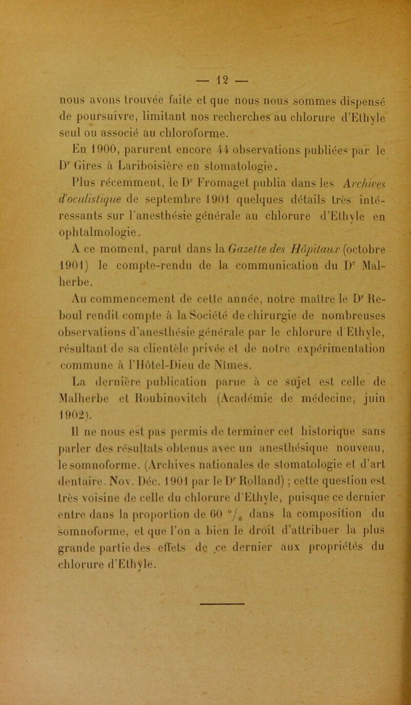 nous avons trouvée laite et que nous nous sommes dispensé de poursuivre, limitant nos recherches au chlorure d’Ethyle seul ou associé au chloroforme. En 1000, parurent encore 44 observations publiées par le D' (lires à Lariboisière en stomatologie. Plus récemment, le Dr Eromaget publia dans les Archives d'oculistique de septembre 1901 quelques détails très inté- ressants sur l'anesthésie générale au chlorure d’Ethyle en ophtalmologie. A ce moment, parut dans la Gazette des Hôpitaux (octobre 1901) le compte-rendu de la communication du l)r Mal- herbe. Au commencement de cette année, notre maître le Dr 11e- boul rendit compte à la Société de chirurgie de nombreuses observations d’anesthésie générale par le chlorure d Ethyle, résultant de sa clientèle privée et de notre expérimentation commune à l’Hôtel-Dieu de Aimes. La dernière publication parue à ce sujet est celle de Malherbe et lioubinoviteh (Académie de médecine, juin 1902) . 11 ne nous est pas permis de terminer cet historique sans parler des résultats obtenus avec un anesthésique nouveau, le somnoforme. (Archives nationales de stomatologie et d’art dentaire. Nov. Déc. 1901 par le l)r Rolland) ; celte question est très voisine de celle du chlorure d’Elhyle, puisque ce dernier (mire dans la proportion de GO °/„ dans la composition du somnoforme, et que l'on a bien le droit d’attribuer la plus grande partie des effets de ce dernier aux propriétés du chlorure d’Ethyle.