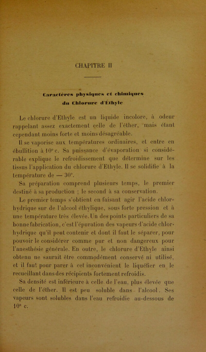 Caractère» physiques et chimiques (lu Chlorure (l'Éthyle Le chlorure d’Ethyle est un liquide incolore, à odeur rappelant assez exactement celle de l’éther, mais étant cependant moins forte et moins désagréable. Il se vaporise aux températures ordinaires, et entre en ébullition à 10° c. Sa puissance d’évaporation si considé- rable explique le refroidissement que détermine sur les tissus l’application du chlorure d’Ethyle. Il se solidifie à la température de — 30°. Sa préparation comprend plusieurs temps, le premier destiné à sa production ; le second à sa conservation. Le premier temps s’obtient en faisant agir l’acide chlor- hydrique sur de l’alcool éthylique, sous forte pression et à une température très élevée. Un des points particuliers de sa bonne fabrication, c’est l’épuration des vapeurs d’acide chlor- hydrique qu’il peut contenir et dont il faut le séparer, pour pouvoir le considérer comme pur et non dangereux pour l’anesthésie générale. En outre, le chlorure d’Ethyle ainsi obtenu ne saurait être commodément conservé ni utilisé, et il faut pour parer à cet inconvénient le liquéfier en le recueillant dans des récipients fortement refroidis. Sa densité est inférieure à celle de l’eau, plus élevée que celle de l’éther. 11 est peu soluble dans l’alcool. Ses vapeurs sont solubles dans l’eau refroidie au-dessous de 10° c.