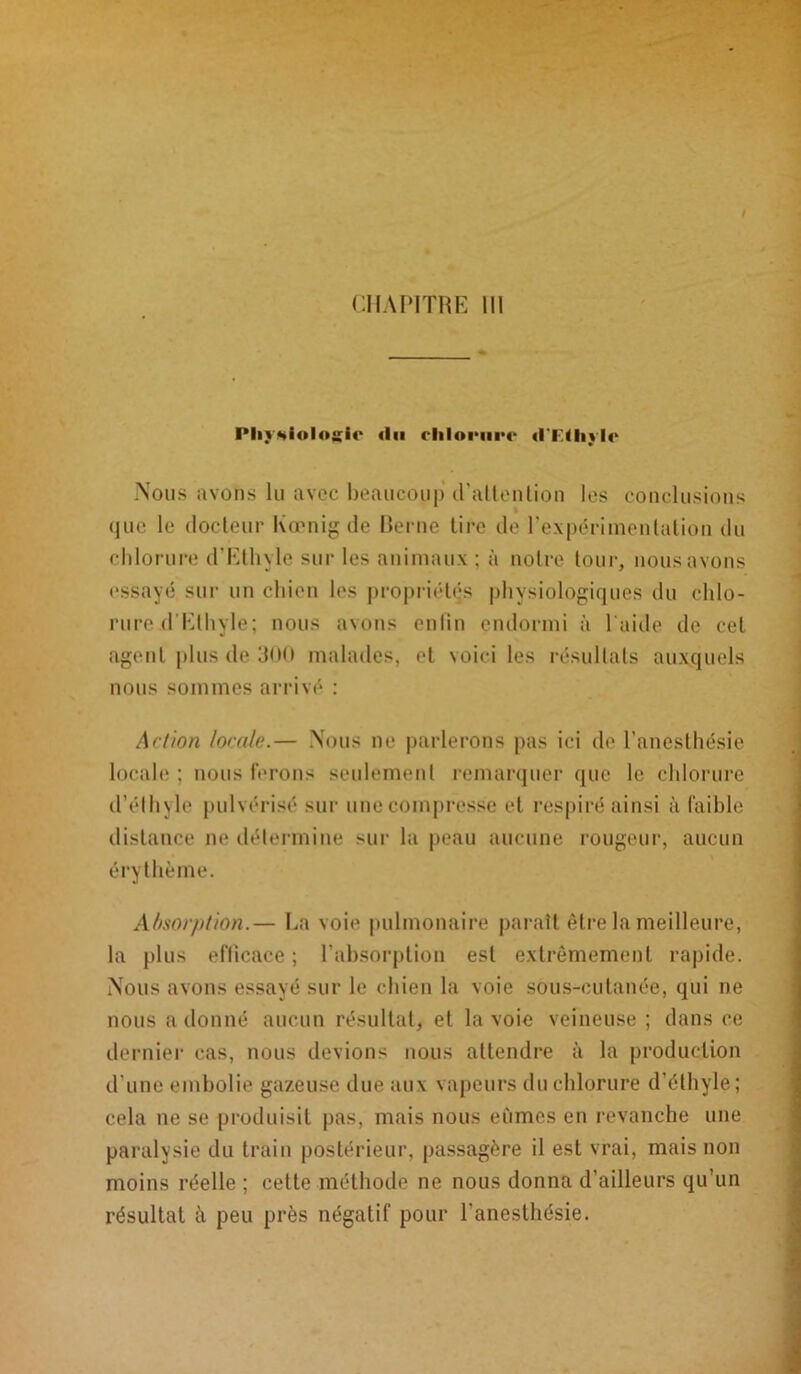 PlivHioloiîie <1 ii «ITUitlc Nous avons lu avec beaucoup d'attention les conclusions quc le docteur Kœnig de Berne tire de l'expérimentation du chlorure d’Ethyle sur les animaux ; à notre tour, nous avons essayé sur un chien les propriétés physiologiques du chlo- rure .d Ethyle; nous avons enfin endormi à l aide de cet agent plus de 3<><» malades, et voici les résultats auxquels nous sommes arrivé : Action locale.— Nous ne parlerons pas ici de l’anesthésie locale ; nous ferons seulement remarquer que le chlorure d’éthyle pulvérisé sur une compresse et respiré ainsi à faible distance ne détermine sur la peau aucune rougeur, aucun érythème. Absorption.— La voie pulmonaire paraît être la meilleure, la plus efficace ; l’absorption est extrêmement rapide. Nous avons essayé sur le chien la voie sous-cutanée, qui ne nous a donné aucun résultat, et la voie veineuse ; dans ce dernier cas, nous devions nous attendre à la production d’une embolie gazeuse due aux vapeurs du chlorure d’éthyle; cela ne se produisit pas, mais nous eûmes en revanche une paralysie du train postérieur, passagère il est vrai, mais non moins réelle ; cette méthode ne nous donna d’ailleurs qu’un résultat à peu près négatif pour l’anesthésie.