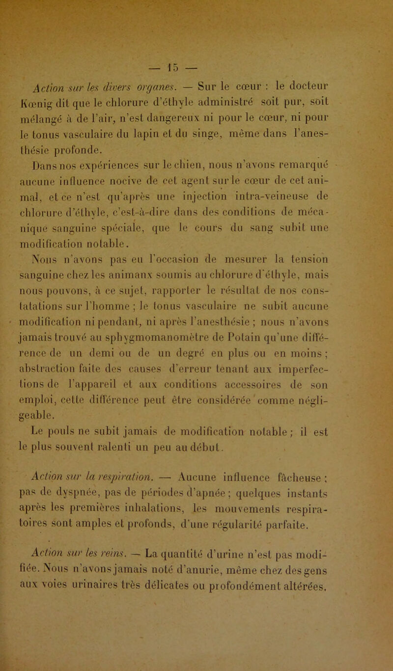 Action sur leu divers organes. — Sur le cœur : le docteur Kœnig dit que le chlorure d’éthyle administré soit pur, soit mélangé à de l’air, n’est dangereux ni pour le cœur, ni pour le tonus vasculaire du lapin et du singe, même dans l’anes- thésie profonde. Dans nos expériences sur lechien, nous n’avons remarqué aucune influence nocive de cet agent sur le cœur de cet ani- mal, et ce n’est qu’après une injection intra-veineuse de chlorure d’éthyle, c’est-à-dire dans des conditions de méca- nique sanguine spéciale, que le cours du sang subit une modification notable. Nous n’avons pas eu l'occasion de mesurer la tension sanguine chez les animaux soumis au chlorure d'éthyle, mais nous pouvons, à ce sujet, rapporter le résultat de nos cons- tatations sur l’homme ; le tonus vasculaire ne subit aucune modification ni pendant, ni après l’anesthésie; nous n’avons jamais trouvé au sphygmomanomètre de Potain qu’une diffé- rence de un demi ou de un degré en plus ou en moins; abstraction faite des causes d’erreur tenant aux imperfec- tions de l’appareil et aux conditions accessoires de son emploi, cette différence peut être considérée comme négli- geable. Le pouls ne subit jamais de modification notable ; il est le plus souvent ralenti un peu au début. Action sur la respiration. — Aucune influence fâcheuse : pas de dyspnée, pas de périodes d’apnée ; quelques instants après les premières inhalations, les mouvements respira- toires sont amples et profonds, d’une régularité parfaite. Action sur les reins. — La quantité d’urine n’est pas modi- fiée. Nous n’avons jamais noté d’anurie, même chez des gens aux voies urinaires très délicates ou profondément altérées.