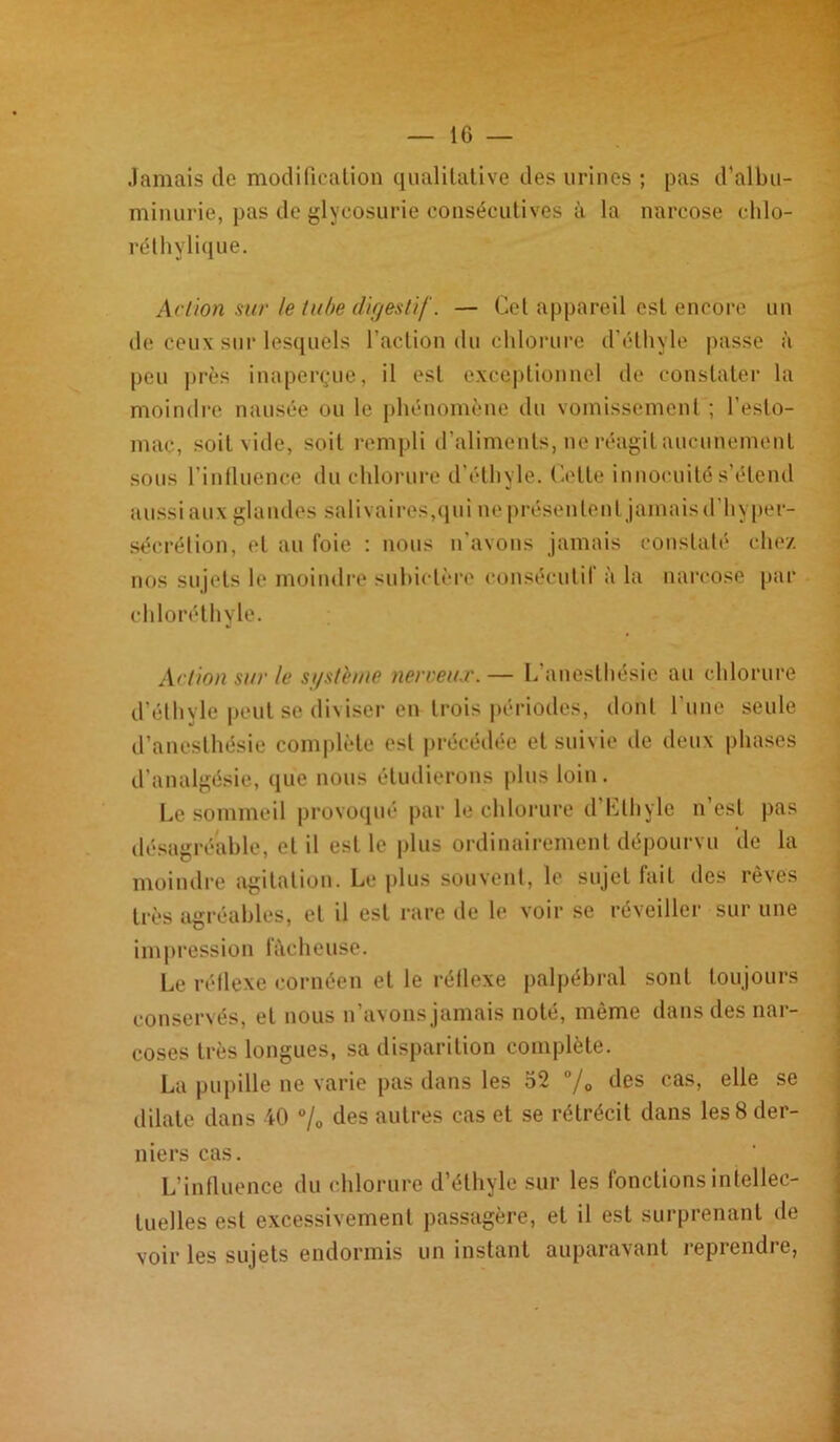 Jamais do modification qualitative des urines ; pas d'albu- minurie, pas de glycosurie consécutives à la narcose chlo- réthylique. Action sur le tube digestif. — Cet appareil est encore un de ceux sur lesquels l’action du chlorure d’éthyle passe à peu près inaperçue, il est exceptionnel de constater la moindre nausée ou le phénomène du vomissement ; l’esto- mac, soit vide, soit rempli d'aliments, ne réagit aucunement sous l'influence du chlorure d’éthyle. Cette innocuité s’étend aussi aux glandes salivaires,qui ne présentent jamais d’hyper- sécrétion, et au foie : nous n'avons jamais constaté chez nos sujets le moindre subictère consécutif à la narcose par chloréthyle. Action sur le si/stèuie nerveux. — L’anesthésie au chlorure d’éthyle peut se diviser en trois périodes, dont l’une seule d’anesthésie complète est précédée et suivie de deux phases d’analgésie, que nous étudierons plus loin. Le sommeil provoqué par le chlorure d Ethyle n est pas désagréable, et il est le plus ordinairement dépourvu de la moindre agitation. Le plus souvent, le sujet fait des rêves très agréables, et il est rare de le voir se réveiller sur une impression fâcheuse. Le réflexe eornéen et le réflexe palpébral sont toujours conservés, et nous n’avons jamais noté, même dans des nar- coses très longues, sa disparition complète. La pupille ne varie pas dans les 52 °/0 des cas, elle se dilate dans 40 % des autres cas et se rétrécit dans les 8 der- niers cas. L'influence du chlorure d’éthyle sur les fonctions intellec- tuelles est excessivement passagère, et il est surprenant de voir les sujets endormis un instant auparavant reprendre,