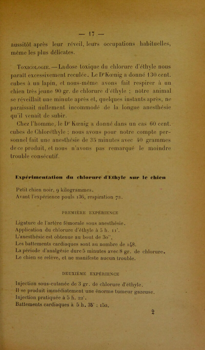 ii * aussitôt après leur réveil, leurs occupations habituelles, même les plus délicates. Toxicologie. — Ladose toxique du chlorure d’éthyle nous paraît excessivement reculée. Le D'Kœnig a donné I 30 cent, cubes à un lapin, et nous-même avons lait respirer à un chien très jeune 90 gr. de chlorure d'éthyle ; nôtre animal se réveillait une minute après et, quelques instants après, ne paraissait nullement incommodé de la longue anesthésie qu’il venait de subir. Chez l’homme, le Dr Koenig a donné dans un cas 60 cent, cubes de Chloréthyle ; nous avons pour notre compte per- sonnel fait une anesthésie de 35 minutes avec 40 grammes de ce produit, et nous n’avons pas remarqué le moindre trouble consécutif. E\|>éi'iniciiialioii (lu chlorure dT.ihylc sur le cliieu Petit chien noir, 9 kilogrammes. Avant l’expérience pouls i36, respiration 72. PREMIÈRE EXPÉRIENCE Ligature de l’artère fémorale sous anesthésie. Application du chlorure d’éthyle à 5 h. u\ L’anesthésie est obtenue au bout de 3o”, Les battements cardiaques sont au nombre de i/,8. La période d’analgésie dure 5 minutes avec 8 gr. de chlorure. Le chien se relève, et ne manifeste aucun trouble. DEUXIÈME EXPÉRIENCE Injection sous-cutanée de 3 gr. de chlorure d’éthyle. Il se produit immédiatement une énorme tumeur gazeuse. Injection pratiquée à 5 h. 22’, Battements cardiaques à 5 h. 35’ ; i52. 2