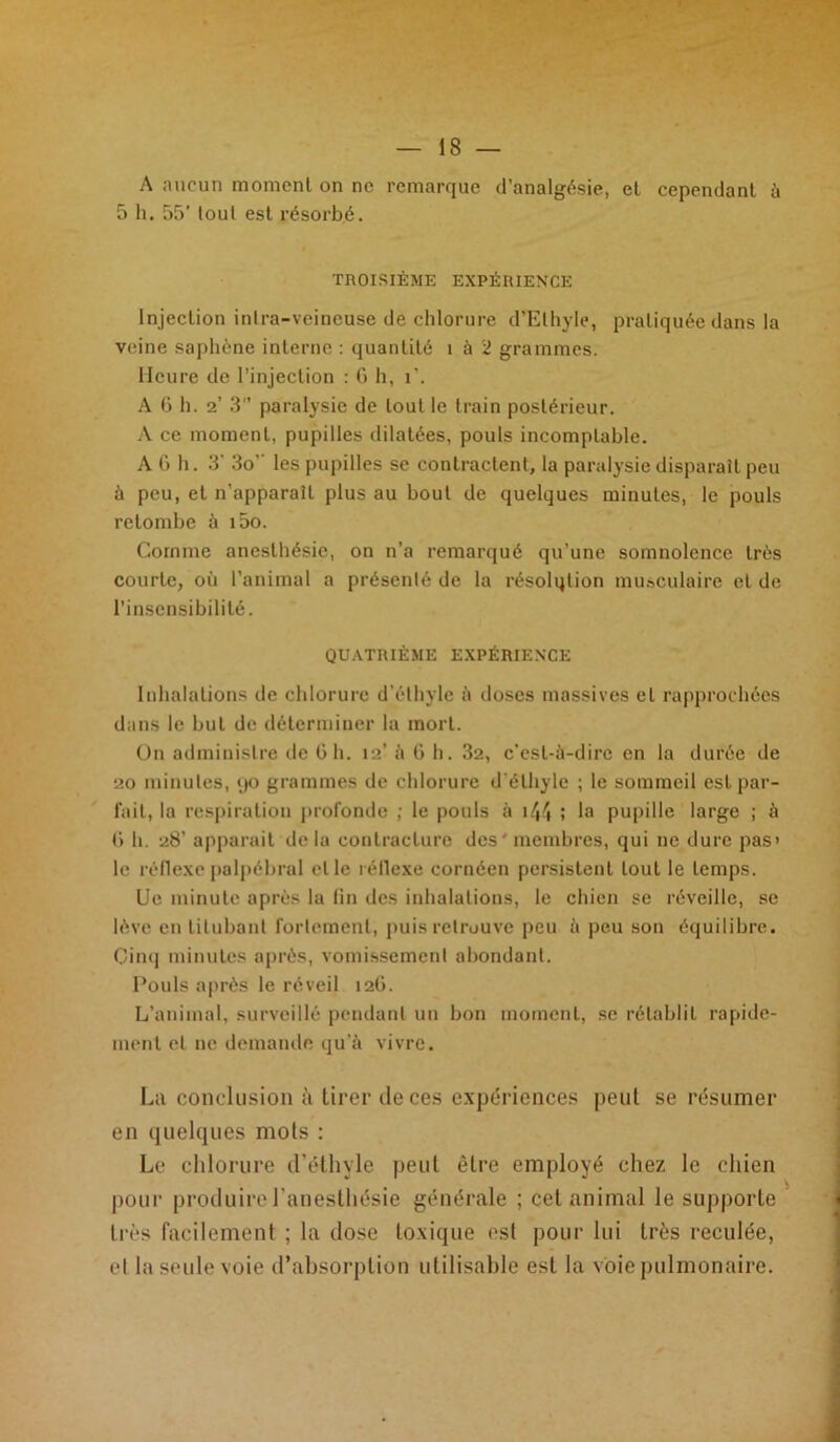 A aucun moment on ne remarque d’analgésie, et cependant à 5 h. 55’ tout est résorbé. TROISIÈME EXPÉRIENCE Injection intra-veineuse de chlorure d’Ethyle, pratiquée dans la veine saphène interne : quantité î à 2 grammes. Heure de l'injection : 6 h, i’. A G h. 2’ 3 paralysie de tout le train postérieur. A ce moment, pupilles dilatées, pouls incomptable. A G h. 3’ 3o’’ les pupilles se contractent, la paralysie disparaît peu à peu, et n’apparaît plus au bout de quelques minutes, le pouls retombe à i5o. Comme anesthésie, on n’a remarqué qu’une somnolence très courte, où l’animal a présenté de la résolqtion musculaire et de l’insensibilité. QUATRIÈME EXPÉRIENCE Inhalations de chlorure d’éthyle à doses massives et rapprochées dans le but de déterminer la mort. On administre de G h. 12’ ;i G h. 32, c’est-à-dire en la durée de 20 minutes, 90 grammes de chlorure d'éthyle ; le sommeil est par- lait, la respiration profonde ; le pouls à 144 ! la pupille large ; à G h. 28’ apparait delà contracture des' membres, qui ne dure pas> le réflexe palpébral elle réflexe cornéen persistent tout le temps. Ue minute après la fin des inhalations, le chien se réveille, se lève en titubant fortement, puis retrouve peu à peu son équilibre. Cinq minutes après, vomissemenl abondant. Pouls après le réveil 12G. L’animal, surveillé pendant un bon moment, se rétablit rapide- ment et ne demande qu’à vivre. La conclusion à tirer île ces expériences peut se résumer en quelques mots : Le chlorure d’éthyle peut être employé chez le chien pour produire l’anesthésie générale ; cet animal le supporte très facilement ; la dose toxique est pour lui très reculée, el la seule voie d’absorption utilisable est la voie pulmonaire.